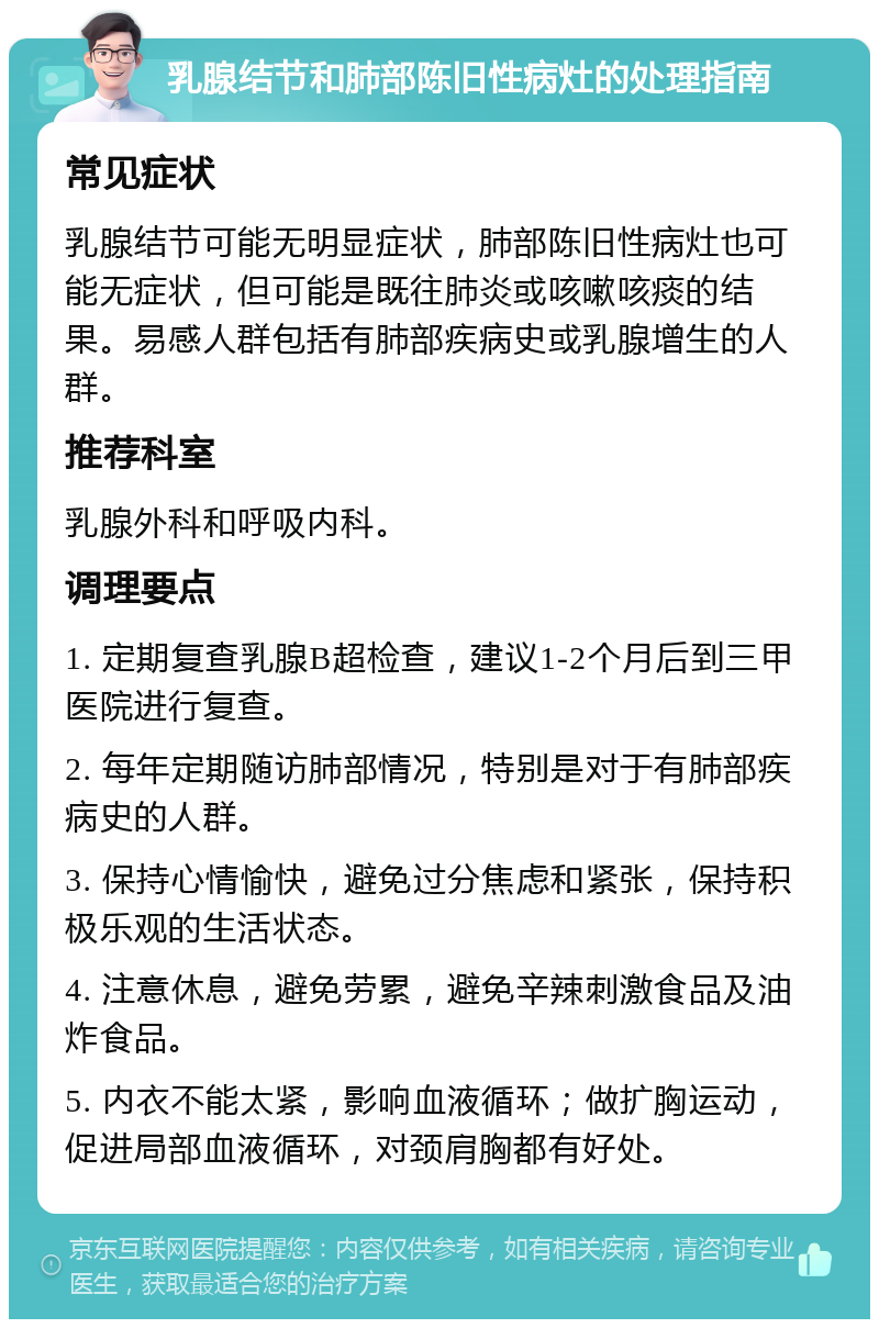 乳腺结节和肺部陈旧性病灶的处理指南 常见症状 乳腺结节可能无明显症状，肺部陈旧性病灶也可能无症状，但可能是既往肺炎或咳嗽咳痰的结果。易感人群包括有肺部疾病史或乳腺增生的人群。 推荐科室 乳腺外科和呼吸内科。 调理要点 1. 定期复查乳腺B超检查，建议1-2个月后到三甲医院进行复查。 2. 每年定期随访肺部情况，特别是对于有肺部疾病史的人群。 3. 保持心情愉快，避免过分焦虑和紧张，保持积极乐观的生活状态。 4. 注意休息，避免劳累，避免辛辣刺激食品及油炸食品。 5. 内衣不能太紧，影响血液循环；做扩胸运动，促进局部血液循环，对颈肩胸都有好处。