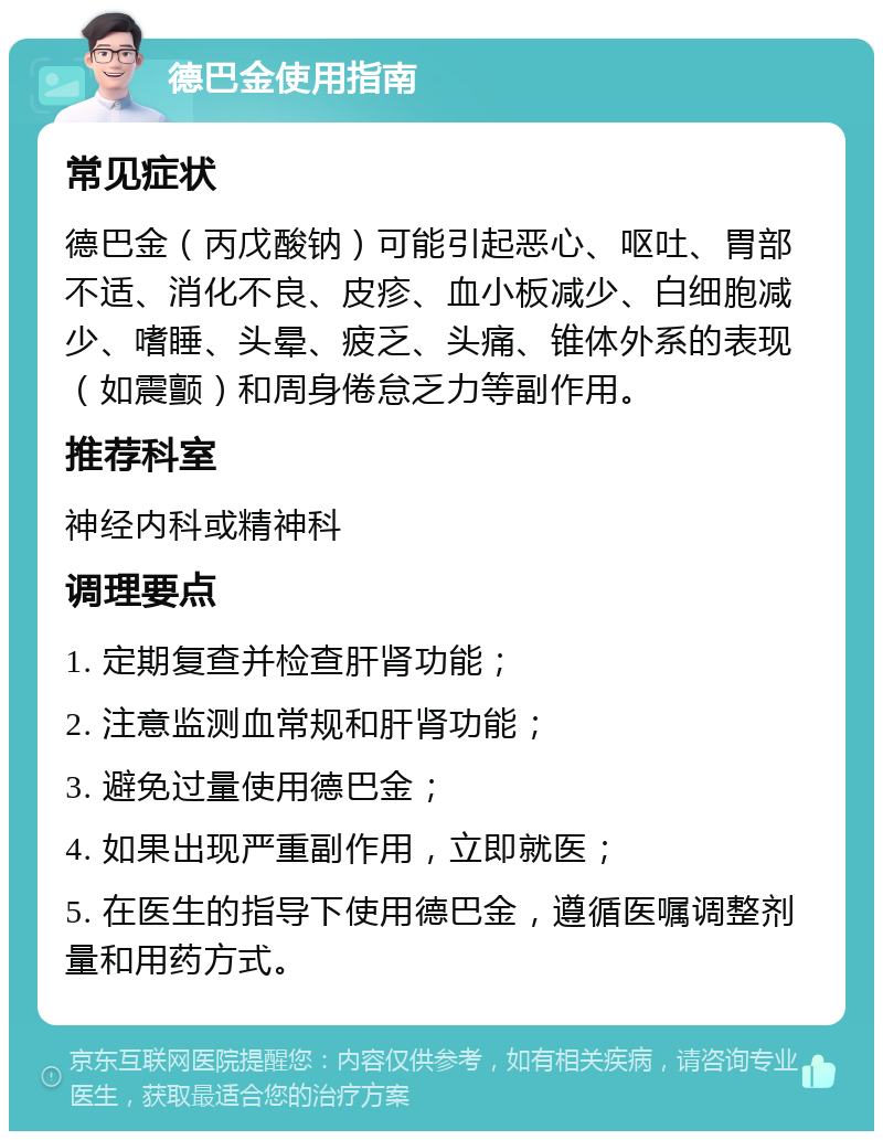 德巴金使用指南 常见症状 德巴金（丙戊酸钠）可能引起恶心、呕吐、胃部不适、消化不良、皮疹、血小板减少、白细胞减少、嗜睡、头晕、疲乏、头痛、锥体外系的表现（如震颤）和周身倦怠乏力等副作用。 推荐科室 神经内科或精神科 调理要点 1. 定期复查并检查肝肾功能； 2. 注意监测血常规和肝肾功能； 3. 避免过量使用德巴金； 4. 如果出现严重副作用，立即就医； 5. 在医生的指导下使用德巴金，遵循医嘱调整剂量和用药方式。