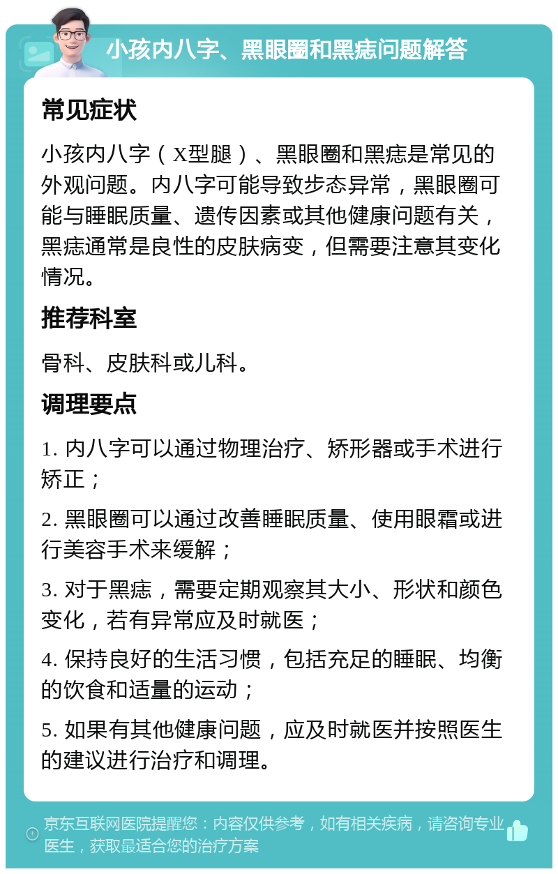 小孩内八字、黑眼圈和黑痣问题解答 常见症状 小孩内八字（X型腿）、黑眼圈和黑痣是常见的外观问题。内八字可能导致步态异常，黑眼圈可能与睡眠质量、遗传因素或其他健康问题有关，黑痣通常是良性的皮肤病变，但需要注意其变化情况。 推荐科室 骨科、皮肤科或儿科。 调理要点 1. 内八字可以通过物理治疗、矫形器或手术进行矫正； 2. 黑眼圈可以通过改善睡眠质量、使用眼霜或进行美容手术来缓解； 3. 对于黑痣，需要定期观察其大小、形状和颜色变化，若有异常应及时就医； 4. 保持良好的生活习惯，包括充足的睡眠、均衡的饮食和适量的运动； 5. 如果有其他健康问题，应及时就医并按照医生的建议进行治疗和调理。