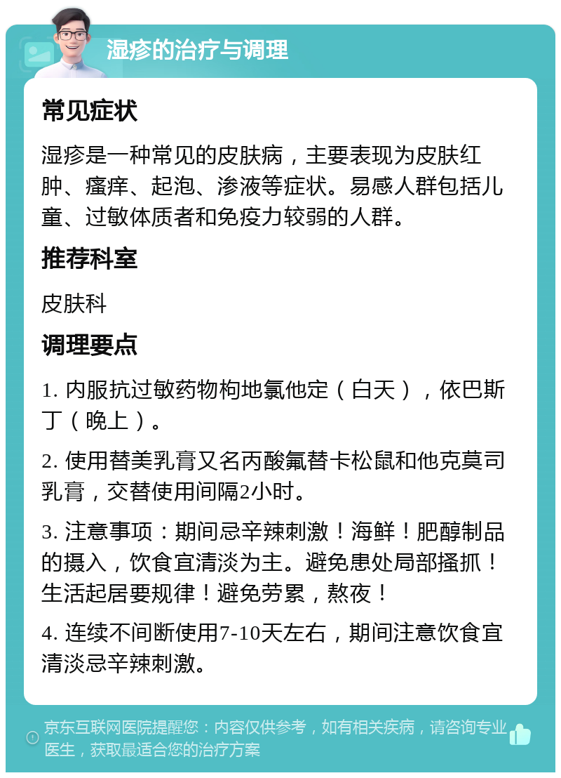 湿疹的治疗与调理 常见症状 湿疹是一种常见的皮肤病，主要表现为皮肤红肿、瘙痒、起泡、渗液等症状。易感人群包括儿童、过敏体质者和免疫力较弱的人群。 推荐科室 皮肤科 调理要点 1. 内服抗过敏药物枸地氯他定（白天），依巴斯丁（晚上）。 2. 使用替美乳膏又名丙酸氟替卡松鼠和他克莫司乳膏，交替使用间隔2小时。 3. 注意事项：期间忌辛辣刺激！海鲜！肥醇制品的摄入，饮食宜清淡为主。避免患处局部搔抓！生活起居要规律！避免劳累，熬夜！ 4. 连续不间断使用7-10天左右，期间注意饮食宜清淡忌辛辣刺激。