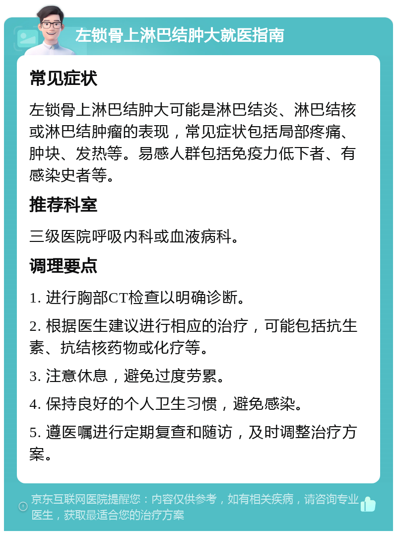 左锁骨上淋巴结肿大就医指南 常见症状 左锁骨上淋巴结肿大可能是淋巴结炎、淋巴结核或淋巴结肿瘤的表现，常见症状包括局部疼痛、肿块、发热等。易感人群包括免疫力低下者、有感染史者等。 推荐科室 三级医院呼吸内科或血液病科。 调理要点 1. 进行胸部CT检查以明确诊断。 2. 根据医生建议进行相应的治疗，可能包括抗生素、抗结核药物或化疗等。 3. 注意休息，避免过度劳累。 4. 保持良好的个人卫生习惯，避免感染。 5. 遵医嘱进行定期复查和随访，及时调整治疗方案。