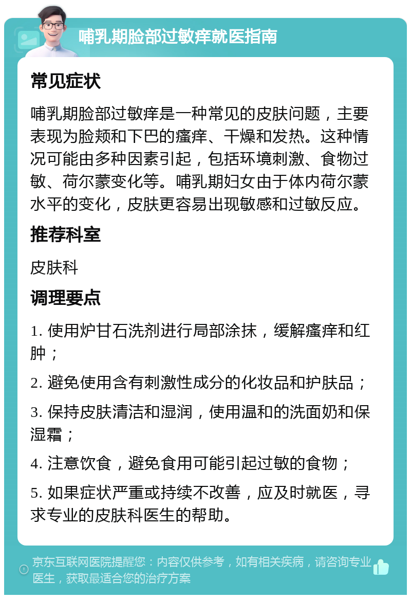 哺乳期脸部过敏痒就医指南 常见症状 哺乳期脸部过敏痒是一种常见的皮肤问题，主要表现为脸颊和下巴的瘙痒、干燥和发热。这种情况可能由多种因素引起，包括环境刺激、食物过敏、荷尔蒙变化等。哺乳期妇女由于体内荷尔蒙水平的变化，皮肤更容易出现敏感和过敏反应。 推荐科室 皮肤科 调理要点 1. 使用炉甘石洗剂进行局部涂抹，缓解瘙痒和红肿； 2. 避免使用含有刺激性成分的化妆品和护肤品； 3. 保持皮肤清洁和湿润，使用温和的洗面奶和保湿霜； 4. 注意饮食，避免食用可能引起过敏的食物； 5. 如果症状严重或持续不改善，应及时就医，寻求专业的皮肤科医生的帮助。