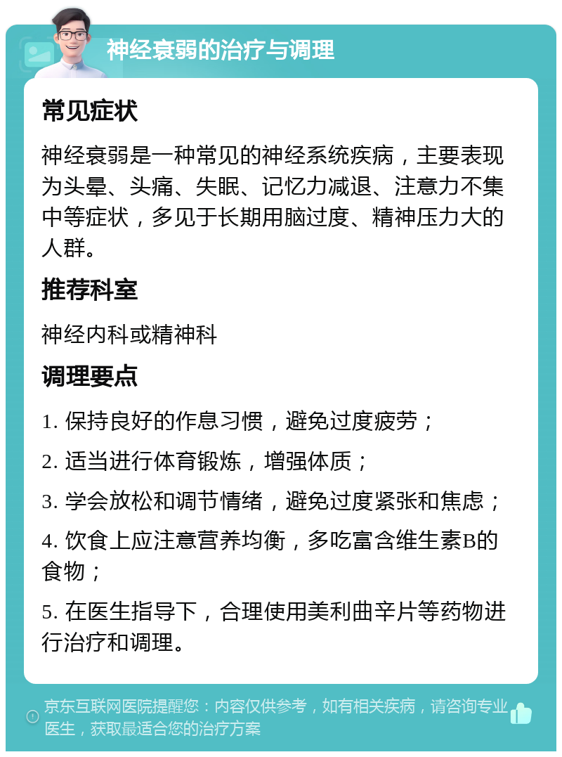 神经衰弱的治疗与调理 常见症状 神经衰弱是一种常见的神经系统疾病，主要表现为头晕、头痛、失眠、记忆力减退、注意力不集中等症状，多见于长期用脑过度、精神压力大的人群。 推荐科室 神经内科或精神科 调理要点 1. 保持良好的作息习惯，避免过度疲劳； 2. 适当进行体育锻炼，增强体质； 3. 学会放松和调节情绪，避免过度紧张和焦虑； 4. 饮食上应注意营养均衡，多吃富含维生素B的食物； 5. 在医生指导下，合理使用美利曲辛片等药物进行治疗和调理。