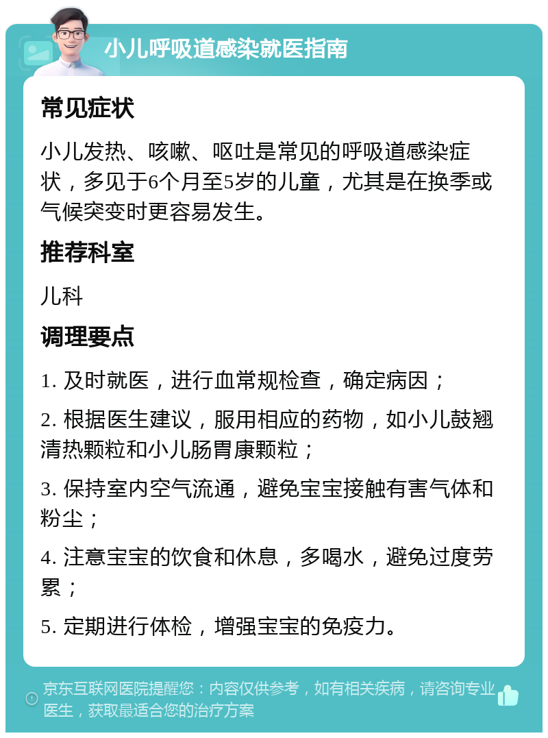 小儿呼吸道感染就医指南 常见症状 小儿发热、咳嗽、呕吐是常见的呼吸道感染症状，多见于6个月至5岁的儿童，尤其是在换季或气候突变时更容易发生。 推荐科室 儿科 调理要点 1. 及时就医，进行血常规检查，确定病因； 2. 根据医生建议，服用相应的药物，如小儿鼓翘清热颗粒和小儿肠胃康颗粒； 3. 保持室内空气流通，避免宝宝接触有害气体和粉尘； 4. 注意宝宝的饮食和休息，多喝水，避免过度劳累； 5. 定期进行体检，增强宝宝的免疫力。