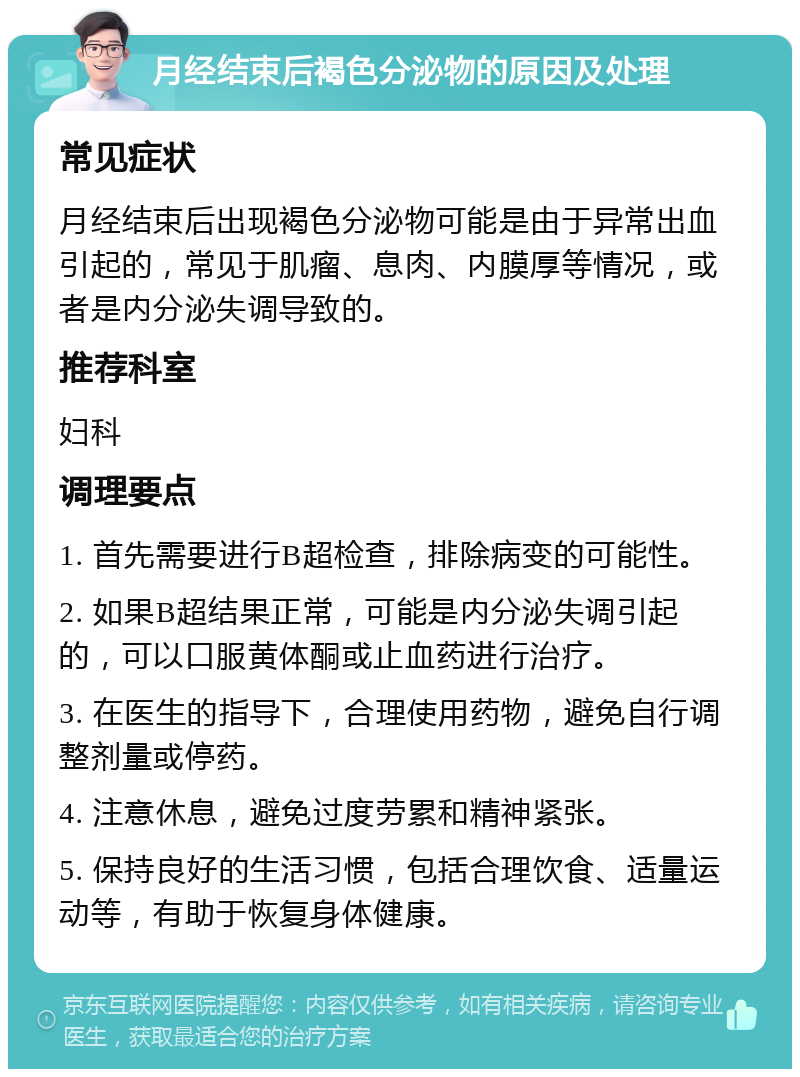 月经结束后褐色分泌物的原因及处理 常见症状 月经结束后出现褐色分泌物可能是由于异常出血引起的，常见于肌瘤、息肉、内膜厚等情况，或者是内分泌失调导致的。 推荐科室 妇科 调理要点 1. 首先需要进行B超检查，排除病变的可能性。 2. 如果B超结果正常，可能是内分泌失调引起的，可以口服黄体酮或止血药进行治疗。 3. 在医生的指导下，合理使用药物，避免自行调整剂量或停药。 4. 注意休息，避免过度劳累和精神紧张。 5. 保持良好的生活习惯，包括合理饮食、适量运动等，有助于恢复身体健康。