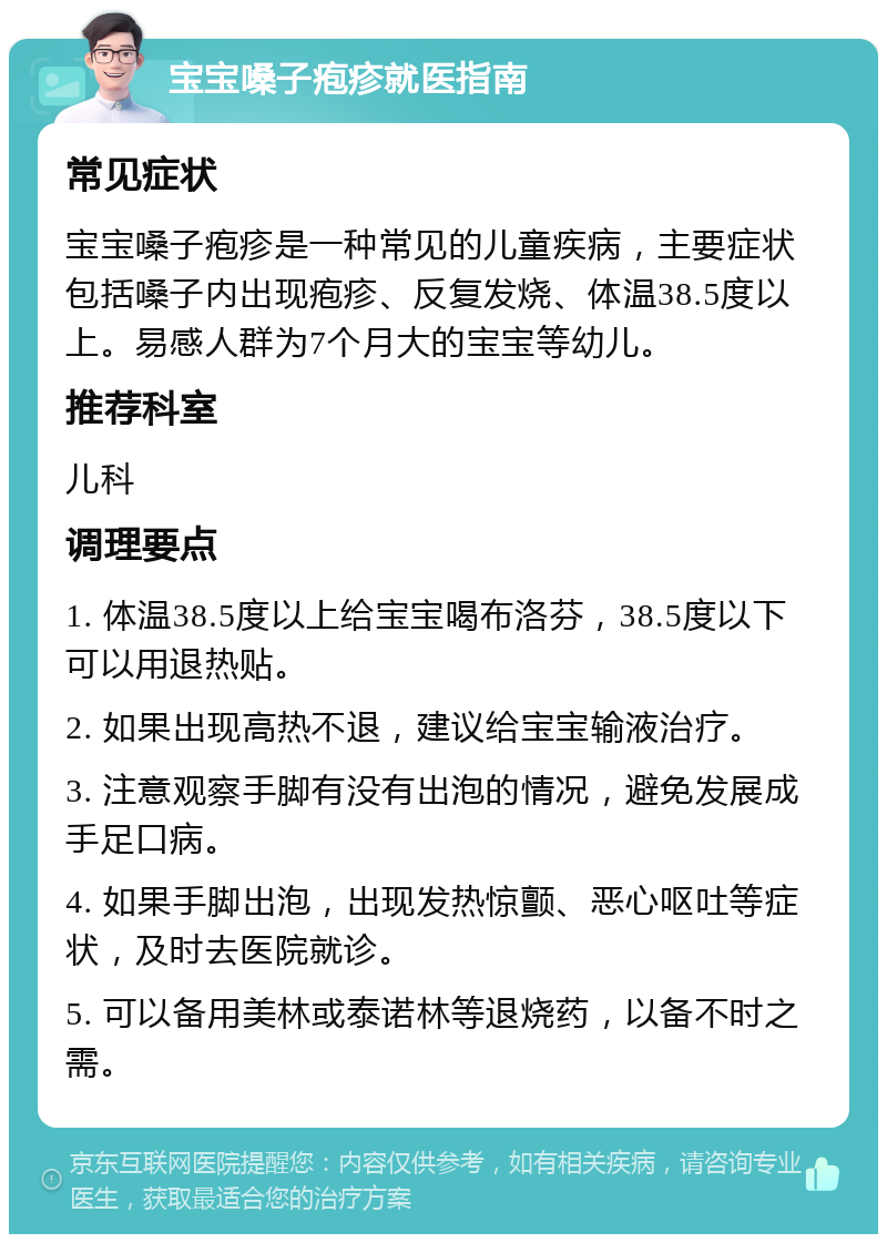 宝宝嗓子疱疹就医指南 常见症状 宝宝嗓子疱疹是一种常见的儿童疾病，主要症状包括嗓子内出现疱疹、反复发烧、体温38.5度以上。易感人群为7个月大的宝宝等幼儿。 推荐科室 儿科 调理要点 1. 体温38.5度以上给宝宝喝布洛芬，38.5度以下可以用退热贴。 2. 如果出现高热不退，建议给宝宝输液治疗。 3. 注意观察手脚有没有出泡的情况，避免发展成手足口病。 4. 如果手脚出泡，出现发热惊颤、恶心呕吐等症状，及时去医院就诊。 5. 可以备用美林或泰诺林等退烧药，以备不时之需。