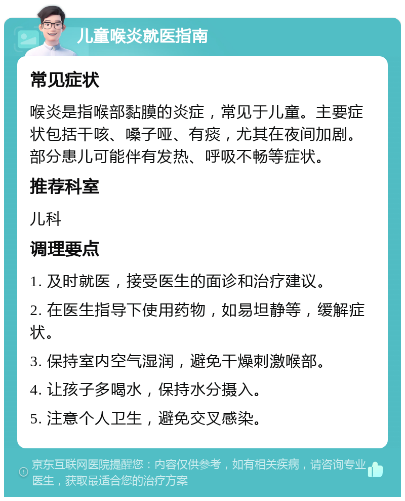 儿童喉炎就医指南 常见症状 喉炎是指喉部黏膜的炎症，常见于儿童。主要症状包括干咳、嗓子哑、有痰，尤其在夜间加剧。部分患儿可能伴有发热、呼吸不畅等症状。 推荐科室 儿科 调理要点 1. 及时就医，接受医生的面诊和治疗建议。 2. 在医生指导下使用药物，如易坦静等，缓解症状。 3. 保持室内空气湿润，避免干燥刺激喉部。 4. 让孩子多喝水，保持水分摄入。 5. 注意个人卫生，避免交叉感染。