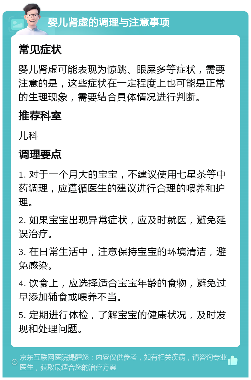 婴儿肾虚的调理与注意事项 常见症状 婴儿肾虚可能表现为惊跳、眼屎多等症状，需要注意的是，这些症状在一定程度上也可能是正常的生理现象，需要结合具体情况进行判断。 推荐科室 儿科 调理要点 1. 对于一个月大的宝宝，不建议使用七星茶等中药调理，应遵循医生的建议进行合理的喂养和护理。 2. 如果宝宝出现异常症状，应及时就医，避免延误治疗。 3. 在日常生活中，注意保持宝宝的环境清洁，避免感染。 4. 饮食上，应选择适合宝宝年龄的食物，避免过早添加辅食或喂养不当。 5. 定期进行体检，了解宝宝的健康状况，及时发现和处理问题。