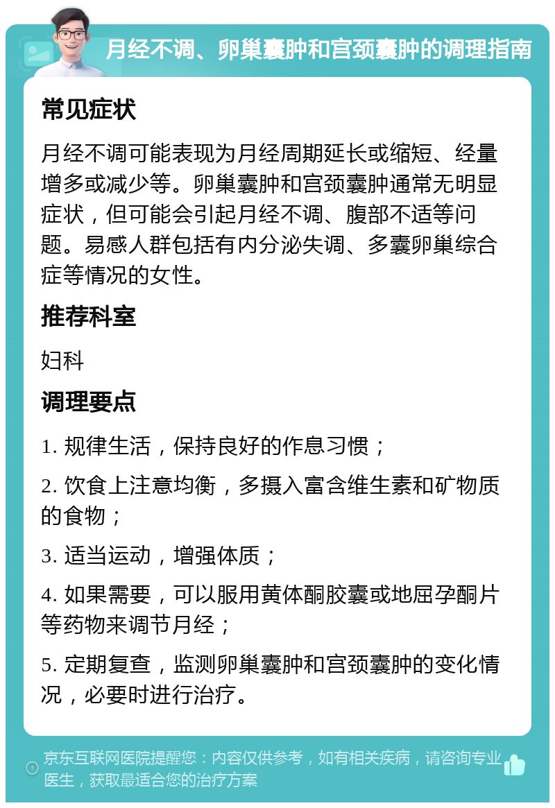 月经不调、卵巢囊肿和宫颈囊肿的调理指南 常见症状 月经不调可能表现为月经周期延长或缩短、经量增多或减少等。卵巢囊肿和宫颈囊肿通常无明显症状，但可能会引起月经不调、腹部不适等问题。易感人群包括有内分泌失调、多囊卵巢综合症等情况的女性。 推荐科室 妇科 调理要点 1. 规律生活，保持良好的作息习惯； 2. 饮食上注意均衡，多摄入富含维生素和矿物质的食物； 3. 适当运动，增强体质； 4. 如果需要，可以服用黄体酮胶囊或地屈孕酮片等药物来调节月经； 5. 定期复查，监测卵巢囊肿和宫颈囊肿的变化情况，必要时进行治疗。