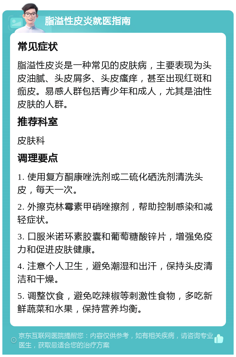 脂溢性皮炎就医指南 常见症状 脂溢性皮炎是一种常见的皮肤病，主要表现为头皮油腻、头皮屑多、头皮瘙痒，甚至出现红斑和痂皮。易感人群包括青少年和成人，尤其是油性皮肤的人群。 推荐科室 皮肤科 调理要点 1. 使用复方酮康唑洗剂或二硫化硒洗剂清洗头皮，每天一次。 2. 外擦克林霉素甲硝唑擦剂，帮助控制感染和减轻症状。 3. 口服米诺环素胶囊和葡萄糖酸锌片，增强免疫力和促进皮肤健康。 4. 注意个人卫生，避免潮湿和出汗，保持头皮清洁和干燥。 5. 调整饮食，避免吃辣椒等刺激性食物，多吃新鲜蔬菜和水果，保持营养均衡。