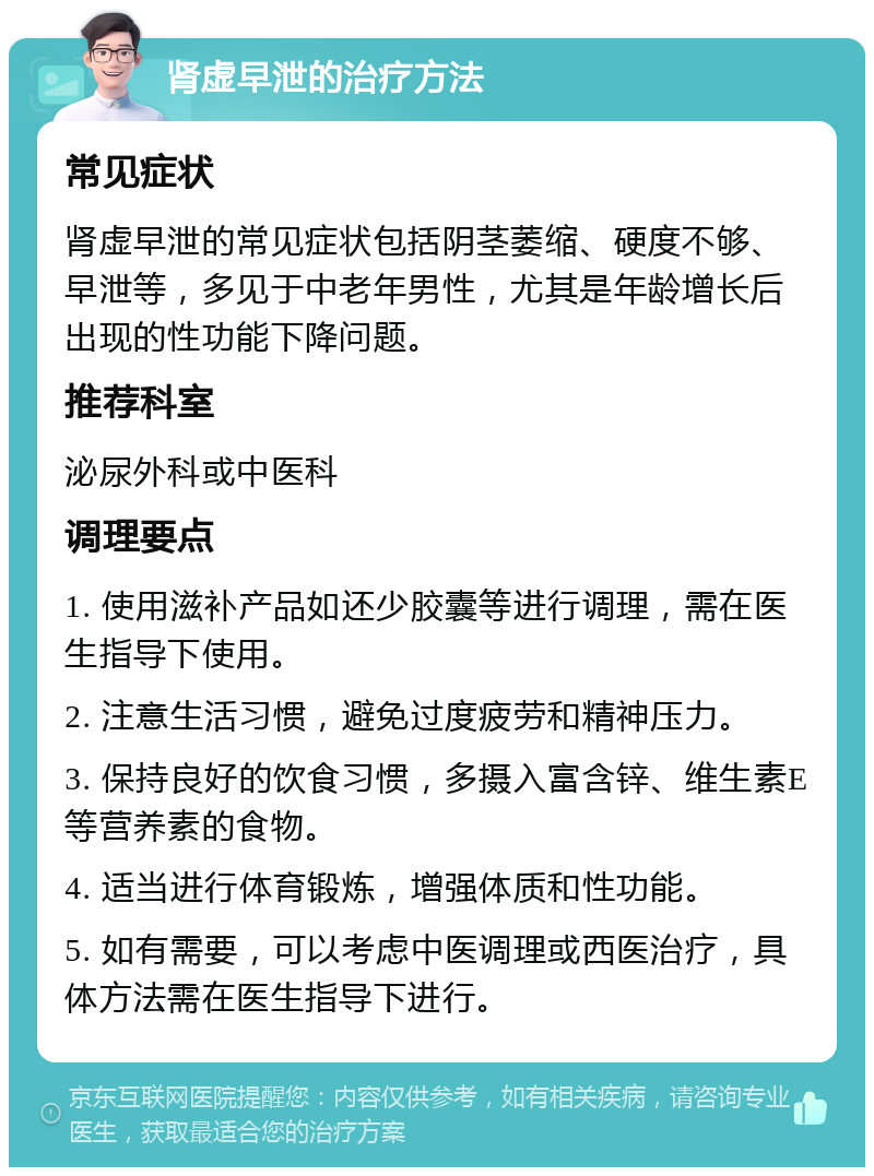 肾虚早泄的治疗方法 常见症状 肾虚早泄的常见症状包括阴茎萎缩、硬度不够、早泄等，多见于中老年男性，尤其是年龄增长后出现的性功能下降问题。 推荐科室 泌尿外科或中医科 调理要点 1. 使用滋补产品如还少胶囊等进行调理，需在医生指导下使用。 2. 注意生活习惯，避免过度疲劳和精神压力。 3. 保持良好的饮食习惯，多摄入富含锌、维生素E等营养素的食物。 4. 适当进行体育锻炼，增强体质和性功能。 5. 如有需要，可以考虑中医调理或西医治疗，具体方法需在医生指导下进行。