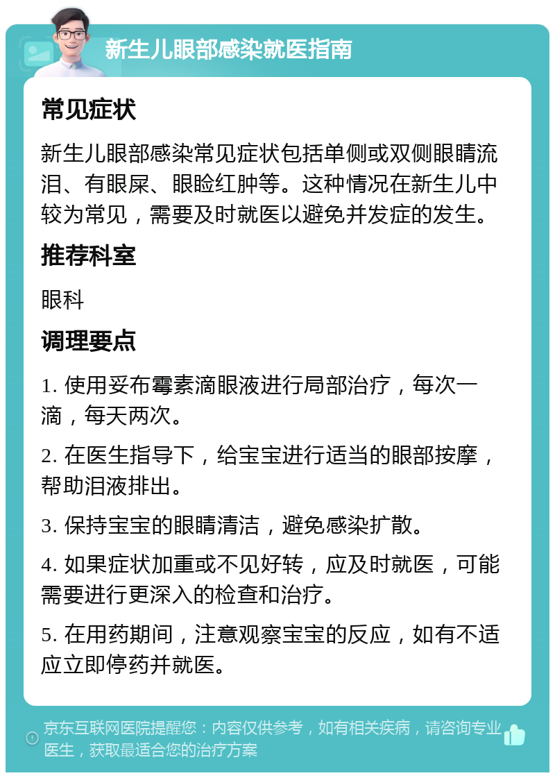 新生儿眼部感染就医指南 常见症状 新生儿眼部感染常见症状包括单侧或双侧眼睛流泪、有眼屎、眼睑红肿等。这种情况在新生儿中较为常见，需要及时就医以避免并发症的发生。 推荐科室 眼科 调理要点 1. 使用妥布霉素滴眼液进行局部治疗，每次一滴，每天两次。 2. 在医生指导下，给宝宝进行适当的眼部按摩，帮助泪液排出。 3. 保持宝宝的眼睛清洁，避免感染扩散。 4. 如果症状加重或不见好转，应及时就医，可能需要进行更深入的检查和治疗。 5. 在用药期间，注意观察宝宝的反应，如有不适应立即停药并就医。