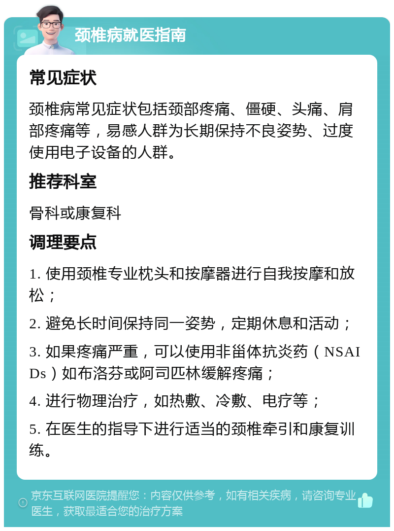 颈椎病就医指南 常见症状 颈椎病常见症状包括颈部疼痛、僵硬、头痛、肩部疼痛等，易感人群为长期保持不良姿势、过度使用电子设备的人群。 推荐科室 骨科或康复科 调理要点 1. 使用颈椎专业枕头和按摩器进行自我按摩和放松； 2. 避免长时间保持同一姿势，定期休息和活动； 3. 如果疼痛严重，可以使用非甾体抗炎药（NSAIDs）如布洛芬或阿司匹林缓解疼痛； 4. 进行物理治疗，如热敷、冷敷、电疗等； 5. 在医生的指导下进行适当的颈椎牵引和康复训练。