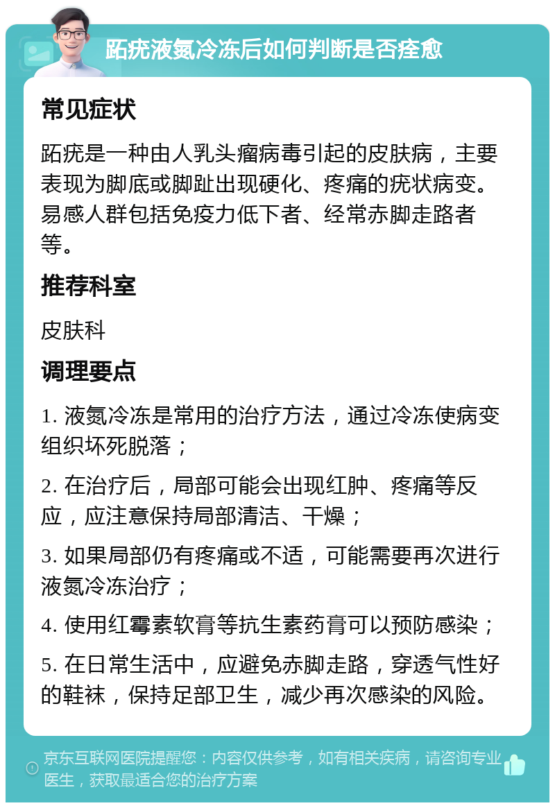 跖疣液氮冷冻后如何判断是否痊愈 常见症状 跖疣是一种由人乳头瘤病毒引起的皮肤病，主要表现为脚底或脚趾出现硬化、疼痛的疣状病变。易感人群包括免疫力低下者、经常赤脚走路者等。 推荐科室 皮肤科 调理要点 1. 液氮冷冻是常用的治疗方法，通过冷冻使病变组织坏死脱落； 2. 在治疗后，局部可能会出现红肿、疼痛等反应，应注意保持局部清洁、干燥； 3. 如果局部仍有疼痛或不适，可能需要再次进行液氮冷冻治疗； 4. 使用红霉素软膏等抗生素药膏可以预防感染； 5. 在日常生活中，应避免赤脚走路，穿透气性好的鞋袜，保持足部卫生，减少再次感染的风险。