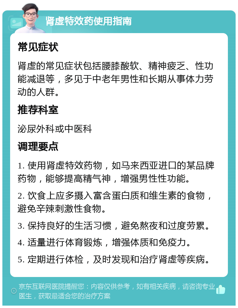 肾虚特效药使用指南 常见症状 肾虚的常见症状包括腰膝酸软、精神疲乏、性功能减退等，多见于中老年男性和长期从事体力劳动的人群。 推荐科室 泌尿外科或中医科 调理要点 1. 使用肾虚特效药物，如马来西亚进口的某品牌药物，能够提高精气神，增强男性性功能。 2. 饮食上应多摄入富含蛋白质和维生素的食物，避免辛辣刺激性食物。 3. 保持良好的生活习惯，避免熬夜和过度劳累。 4. 适量进行体育锻炼，增强体质和免疫力。 5. 定期进行体检，及时发现和治疗肾虚等疾病。