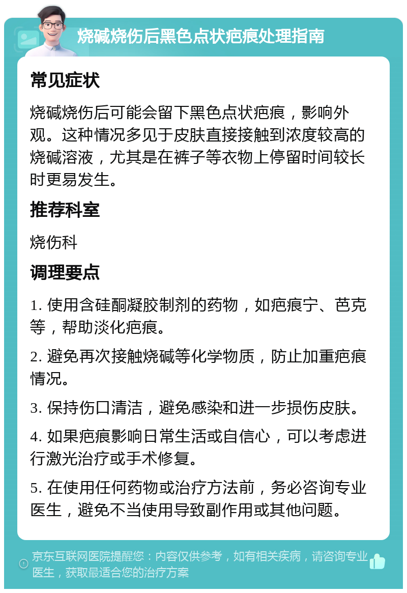 烧碱烧伤后黑色点状疤痕处理指南 常见症状 烧碱烧伤后可能会留下黑色点状疤痕，影响外观。这种情况多见于皮肤直接接触到浓度较高的烧碱溶液，尤其是在裤子等衣物上停留时间较长时更易发生。 推荐科室 烧伤科 调理要点 1. 使用含硅酮凝胶制剂的药物，如疤痕宁、芭克等，帮助淡化疤痕。 2. 避免再次接触烧碱等化学物质，防止加重疤痕情况。 3. 保持伤口清洁，避免感染和进一步损伤皮肤。 4. 如果疤痕影响日常生活或自信心，可以考虑进行激光治疗或手术修复。 5. 在使用任何药物或治疗方法前，务必咨询专业医生，避免不当使用导致副作用或其他问题。