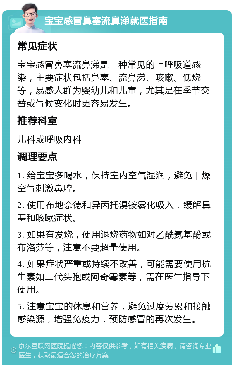 宝宝感冒鼻塞流鼻涕就医指南 常见症状 宝宝感冒鼻塞流鼻涕是一种常见的上呼吸道感染，主要症状包括鼻塞、流鼻涕、咳嗽、低烧等，易感人群为婴幼儿和儿童，尤其是在季节交替或气候变化时更容易发生。 推荐科室 儿科或呼吸内科 调理要点 1. 给宝宝多喝水，保持室内空气湿润，避免干燥空气刺激鼻腔。 2. 使用布地奈德和异丙托溴铵雾化吸入，缓解鼻塞和咳嗽症状。 3. 如果有发烧，使用退烧药物如对乙酰氨基酚或布洛芬等，注意不要超量使用。 4. 如果症状严重或持续不改善，可能需要使用抗生素如二代头孢或阿奇霉素等，需在医生指导下使用。 5. 注意宝宝的休息和营养，避免过度劳累和接触感染源，增强免疫力，预防感冒的再次发生。