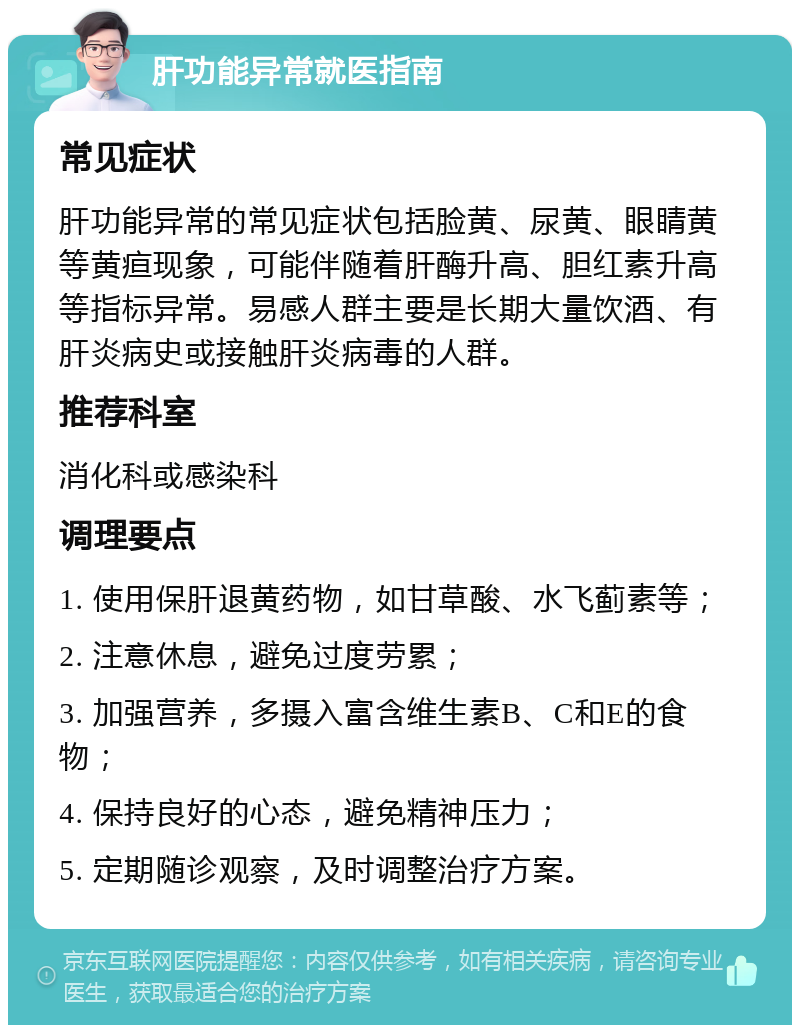 肝功能异常就医指南 常见症状 肝功能异常的常见症状包括脸黄、尿黄、眼睛黄等黄疸现象，可能伴随着肝酶升高、胆红素升高等指标异常。易感人群主要是长期大量饮酒、有肝炎病史或接触肝炎病毒的人群。 推荐科室 消化科或感染科 调理要点 1. 使用保肝退黄药物，如甘草酸、水飞蓟素等； 2. 注意休息，避免过度劳累； 3. 加强营养，多摄入富含维生素B、C和E的食物； 4. 保持良好的心态，避免精神压力； 5. 定期随诊观察，及时调整治疗方案。