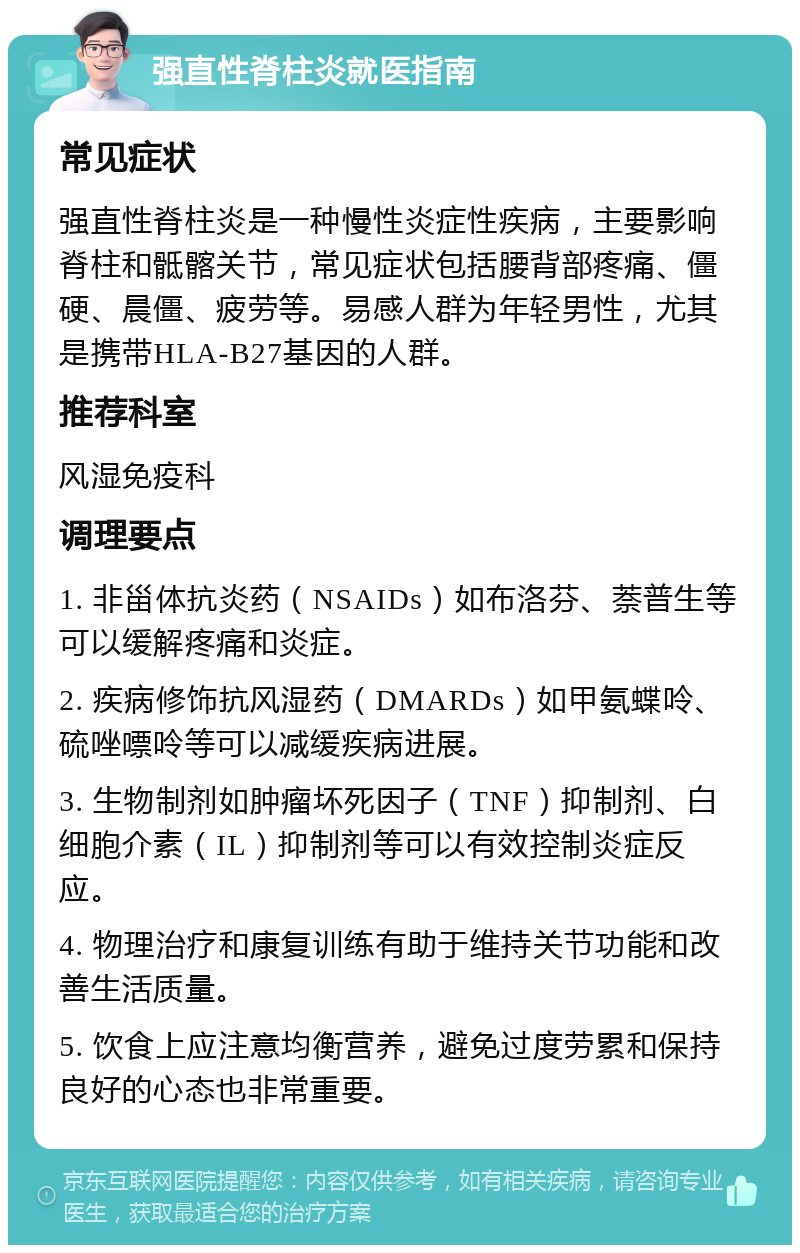 强直性脊柱炎就医指南 常见症状 强直性脊柱炎是一种慢性炎症性疾病，主要影响脊柱和骶髂关节，常见症状包括腰背部疼痛、僵硬、晨僵、疲劳等。易感人群为年轻男性，尤其是携带HLA-B27基因的人群。 推荐科室 风湿免疫科 调理要点 1. 非甾体抗炎药（NSAIDs）如布洛芬、萘普生等可以缓解疼痛和炎症。 2. 疾病修饰抗风湿药（DMARDs）如甲氨蝶呤、硫唑嘌呤等可以减缓疾病进展。 3. 生物制剂如肿瘤坏死因子（TNF）抑制剂、白细胞介素（IL）抑制剂等可以有效控制炎症反应。 4. 物理治疗和康复训练有助于维持关节功能和改善生活质量。 5. 饮食上应注意均衡营养，避免过度劳累和保持良好的心态也非常重要。