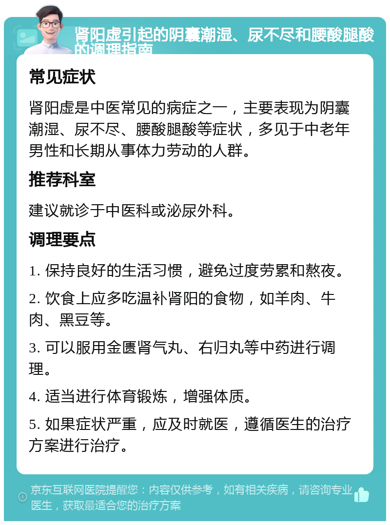 肾阳虚引起的阴囊潮湿、尿不尽和腰酸腿酸的调理指南 常见症状 肾阳虚是中医常见的病症之一，主要表现为阴囊潮湿、尿不尽、腰酸腿酸等症状，多见于中老年男性和长期从事体力劳动的人群。 推荐科室 建议就诊于中医科或泌尿外科。 调理要点 1. 保持良好的生活习惯，避免过度劳累和熬夜。 2. 饮食上应多吃温补肾阳的食物，如羊肉、牛肉、黑豆等。 3. 可以服用金匮肾气丸、右归丸等中药进行调理。 4. 适当进行体育锻炼，增强体质。 5. 如果症状严重，应及时就医，遵循医生的治疗方案进行治疗。