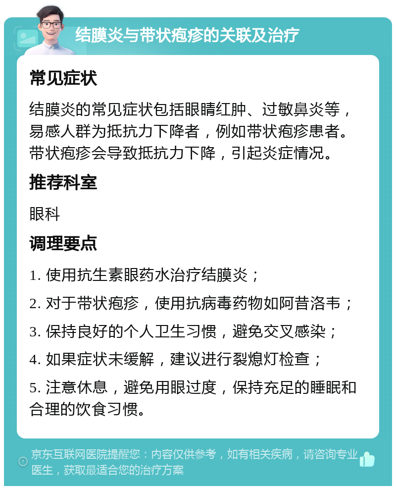 结膜炎与带状疱疹的关联及治疗 常见症状 结膜炎的常见症状包括眼睛红肿、过敏鼻炎等，易感人群为抵抗力下降者，例如带状疱疹患者。带状疱疹会导致抵抗力下降，引起炎症情况。 推荐科室 眼科 调理要点 1. 使用抗生素眼药水治疗结膜炎； 2. 对于带状疱疹，使用抗病毒药物如阿昔洛韦； 3. 保持良好的个人卫生习惯，避免交叉感染； 4. 如果症状未缓解，建议进行裂熄灯检查； 5. 注意休息，避免用眼过度，保持充足的睡眠和合理的饮食习惯。