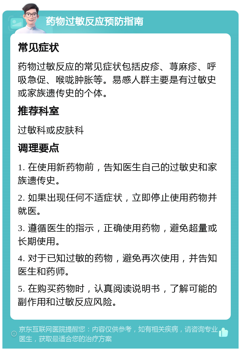 药物过敏反应预防指南 常见症状 药物过敏反应的常见症状包括皮疹、荨麻疹、呼吸急促、喉咙肿胀等。易感人群主要是有过敏史或家族遗传史的个体。 推荐科室 过敏科或皮肤科 调理要点 1. 在使用新药物前，告知医生自己的过敏史和家族遗传史。 2. 如果出现任何不适症状，立即停止使用药物并就医。 3. 遵循医生的指示，正确使用药物，避免超量或长期使用。 4. 对于已知过敏的药物，避免再次使用，并告知医生和药师。 5. 在购买药物时，认真阅读说明书，了解可能的副作用和过敏反应风险。