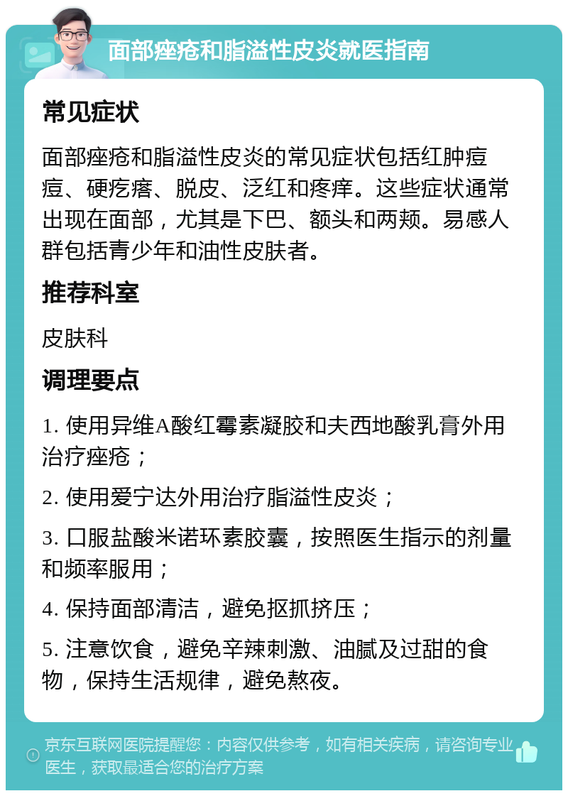 面部痤疮和脂溢性皮炎就医指南 常见症状 面部痤疮和脂溢性皮炎的常见症状包括红肿痘痘、硬疙瘩、脱皮、泛红和疼痒。这些症状通常出现在面部，尤其是下巴、额头和两颊。易感人群包括青少年和油性皮肤者。 推荐科室 皮肤科 调理要点 1. 使用异维A酸红霉素凝胶和夫西地酸乳膏外用治疗痤疮； 2. 使用爱宁达外用治疗脂溢性皮炎； 3. 口服盐酸米诺环素胶囊，按照医生指示的剂量和频率服用； 4. 保持面部清洁，避免抠抓挤压； 5. 注意饮食，避免辛辣刺激、油腻及过甜的食物，保持生活规律，避免熬夜。