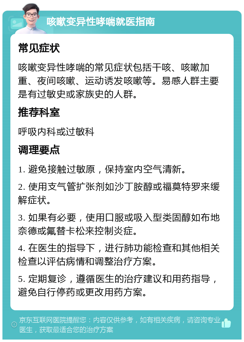 咳嗽变异性哮喘就医指南 常见症状 咳嗽变异性哮喘的常见症状包括干咳、咳嗽加重、夜间咳嗽、运动诱发咳嗽等。易感人群主要是有过敏史或家族史的人群。 推荐科室 呼吸内科或过敏科 调理要点 1. 避免接触过敏原，保持室内空气清新。 2. 使用支气管扩张剂如沙丁胺醇或福莫特罗来缓解症状。 3. 如果有必要，使用口服或吸入型类固醇如布地奈德或氟替卡松来控制炎症。 4. 在医生的指导下，进行肺功能检查和其他相关检查以评估病情和调整治疗方案。 5. 定期复诊，遵循医生的治疗建议和用药指导，避免自行停药或更改用药方案。