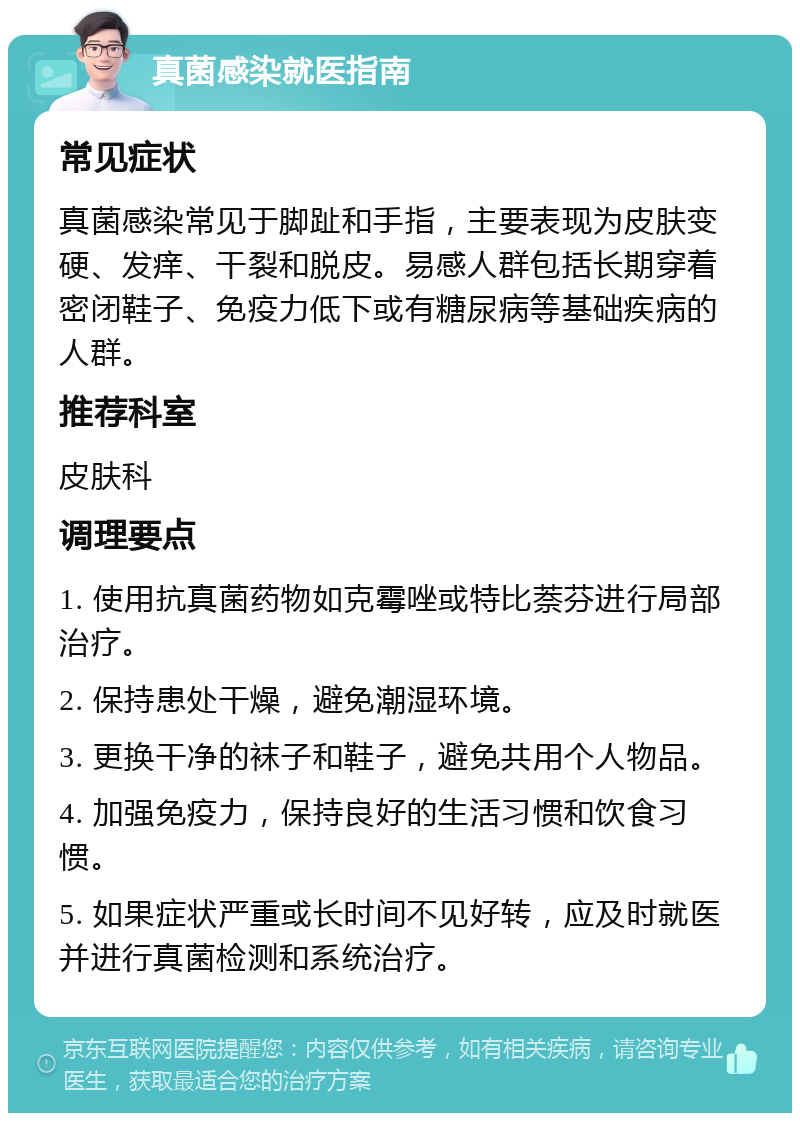 真菌感染就医指南 常见症状 真菌感染常见于脚趾和手指，主要表现为皮肤变硬、发痒、干裂和脱皮。易感人群包括长期穿着密闭鞋子、免疫力低下或有糖尿病等基础疾病的人群。 推荐科室 皮肤科 调理要点 1. 使用抗真菌药物如克霉唑或特比萘芬进行局部治疗。 2. 保持患处干燥，避免潮湿环境。 3. 更换干净的袜子和鞋子，避免共用个人物品。 4. 加强免疫力，保持良好的生活习惯和饮食习惯。 5. 如果症状严重或长时间不见好转，应及时就医并进行真菌检测和系统治疗。