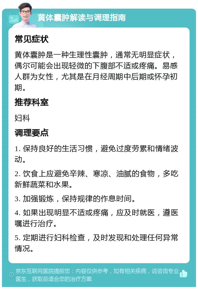 黄体囊肿解读与调理指南 常见症状 黄体囊肿是一种生理性囊肿，通常无明显症状，偶尔可能会出现轻微的下腹部不适或疼痛。易感人群为女性，尤其是在月经周期中后期或怀孕初期。 推荐科室 妇科 调理要点 1. 保持良好的生活习惯，避免过度劳累和情绪波动。 2. 饮食上应避免辛辣、寒凉、油腻的食物，多吃新鲜蔬菜和水果。 3. 加强锻炼，保持规律的作息时间。 4. 如果出现明显不适或疼痛，应及时就医，遵医嘱进行治疗。 5. 定期进行妇科检查，及时发现和处理任何异常情况。