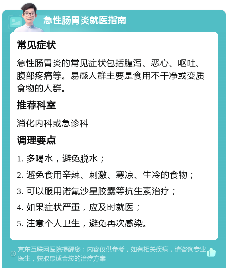 急性肠胃炎就医指南 常见症状 急性肠胃炎的常见症状包括腹泻、恶心、呕吐、腹部疼痛等。易感人群主要是食用不干净或变质食物的人群。 推荐科室 消化内科或急诊科 调理要点 1. 多喝水，避免脱水； 2. 避免食用辛辣、刺激、寒凉、生冷的食物； 3. 可以服用诺氟沙星胶囊等抗生素治疗； 4. 如果症状严重，应及时就医； 5. 注意个人卫生，避免再次感染。