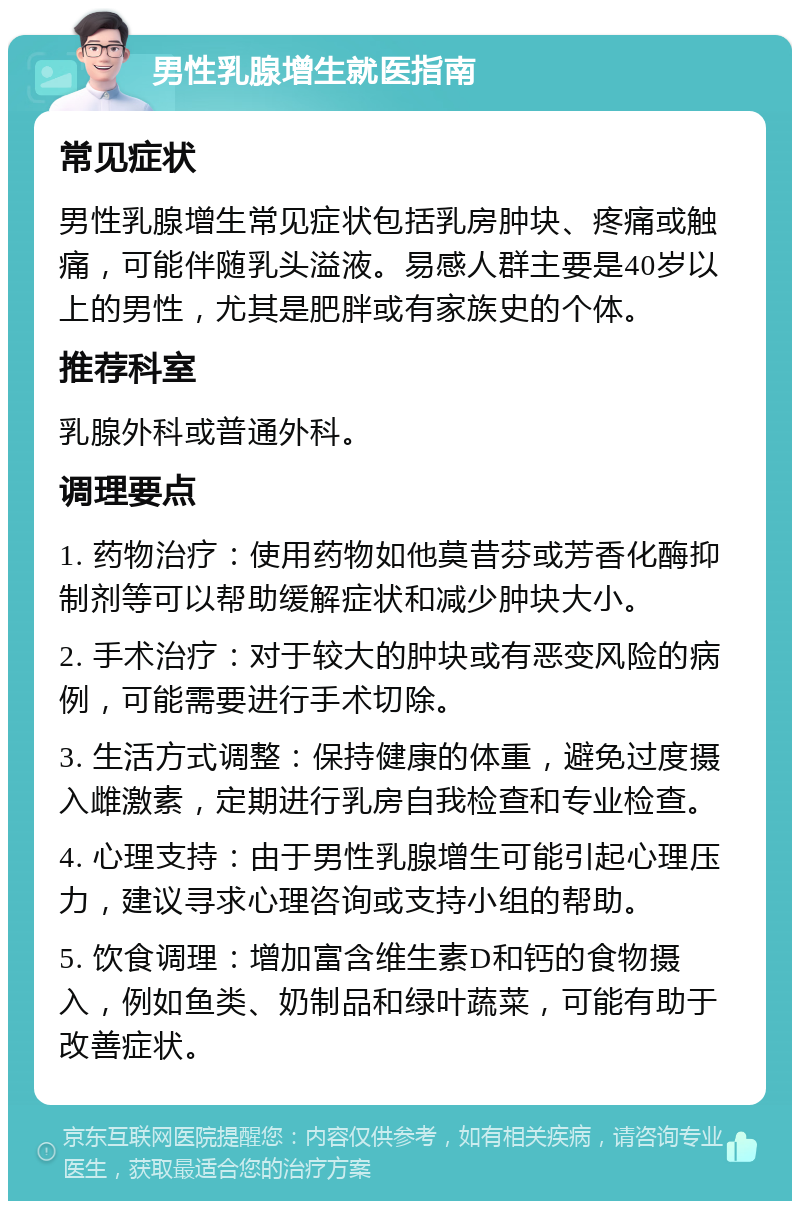 男性乳腺增生就医指南 常见症状 男性乳腺增生常见症状包括乳房肿块、疼痛或触痛，可能伴随乳头溢液。易感人群主要是40岁以上的男性，尤其是肥胖或有家族史的个体。 推荐科室 乳腺外科或普通外科。 调理要点 1. 药物治疗：使用药物如他莫昔芬或芳香化酶抑制剂等可以帮助缓解症状和减少肿块大小。 2. 手术治疗：对于较大的肿块或有恶变风险的病例，可能需要进行手术切除。 3. 生活方式调整：保持健康的体重，避免过度摄入雌激素，定期进行乳房自我检查和专业检查。 4. 心理支持：由于男性乳腺增生可能引起心理压力，建议寻求心理咨询或支持小组的帮助。 5. 饮食调理：增加富含维生素D和钙的食物摄入，例如鱼类、奶制品和绿叶蔬菜，可能有助于改善症状。