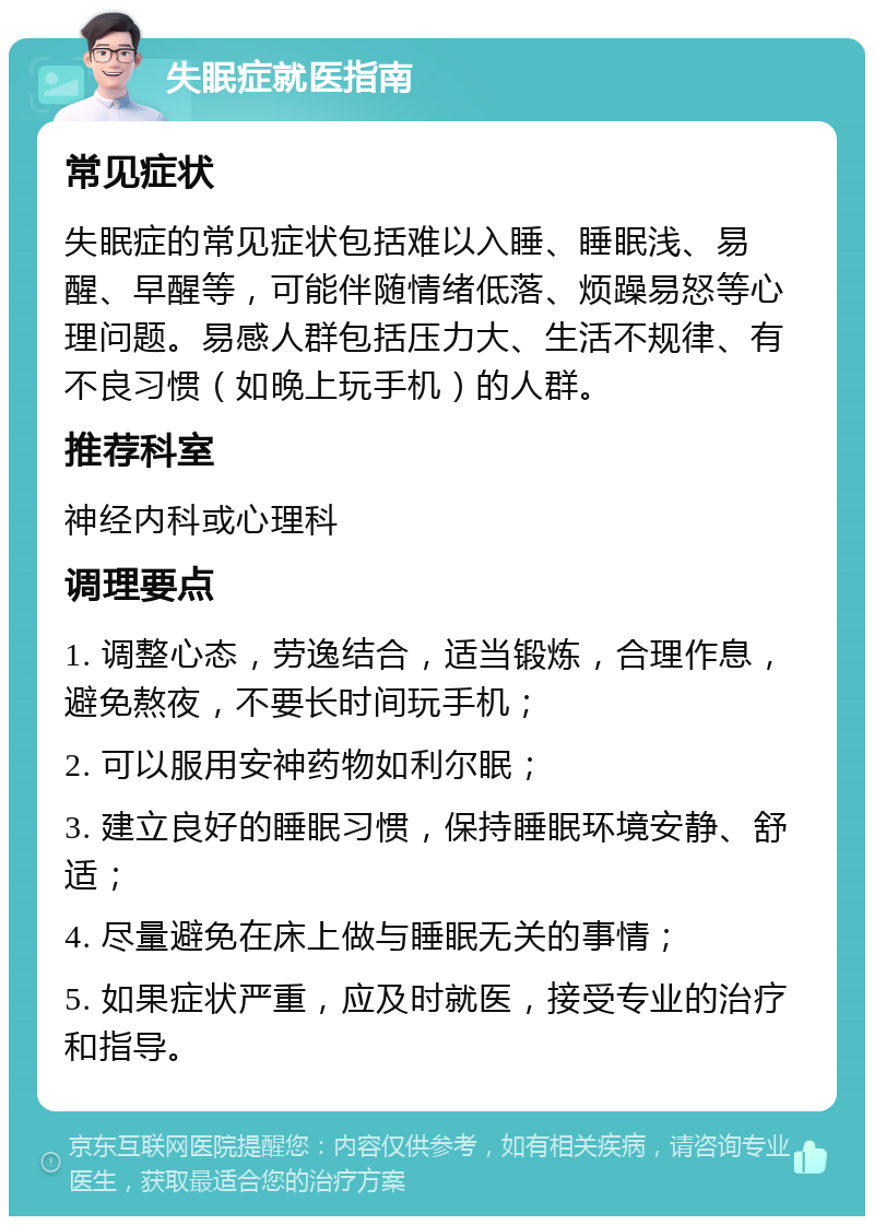 失眠症就医指南 常见症状 失眠症的常见症状包括难以入睡、睡眠浅、易醒、早醒等，可能伴随情绪低落、烦躁易怒等心理问题。易感人群包括压力大、生活不规律、有不良习惯（如晚上玩手机）的人群。 推荐科室 神经内科或心理科 调理要点 1. 调整心态，劳逸结合，适当锻炼，合理作息，避免熬夜，不要长时间玩手机； 2. 可以服用安神药物如利尔眠； 3. 建立良好的睡眠习惯，保持睡眠环境安静、舒适； 4. 尽量避免在床上做与睡眠无关的事情； 5. 如果症状严重，应及时就医，接受专业的治疗和指导。