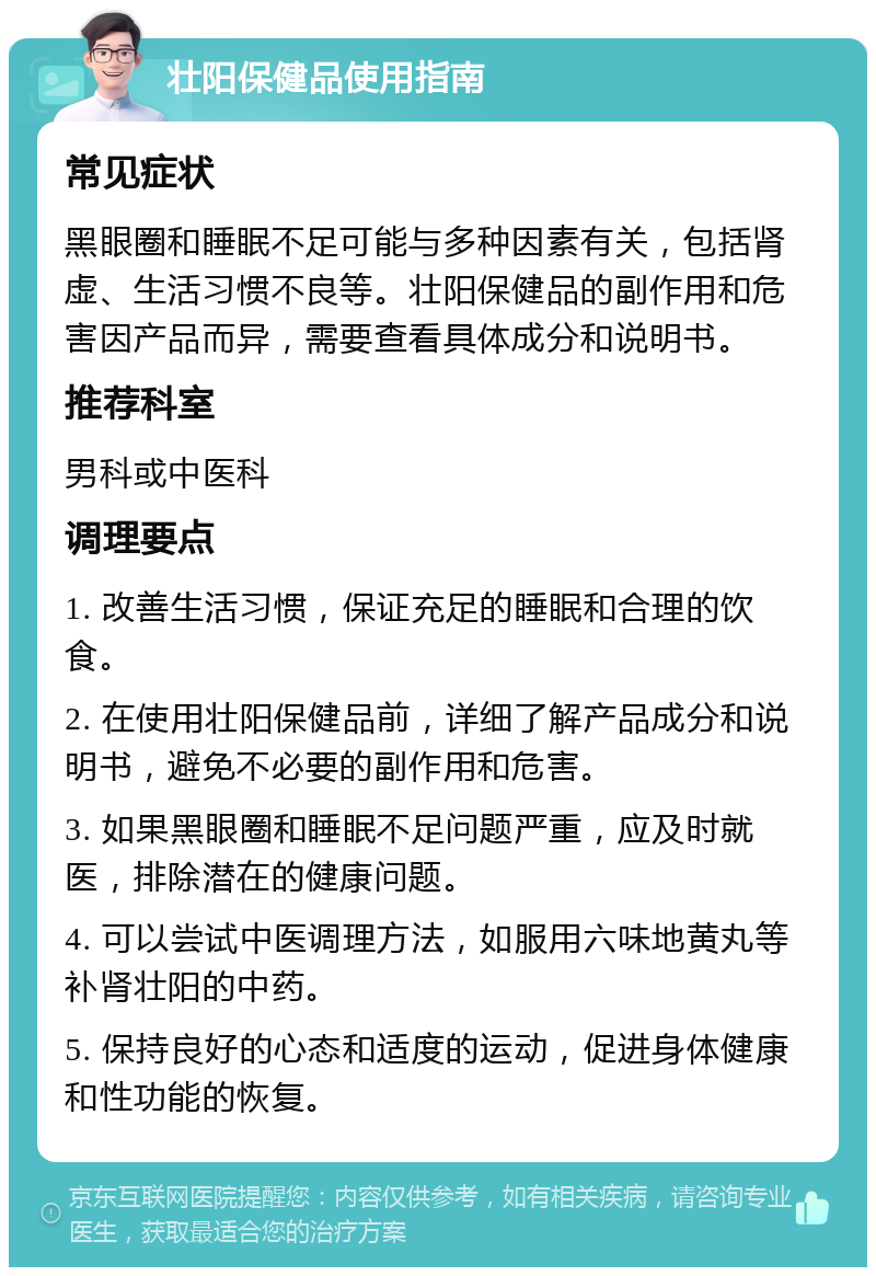 壮阳保健品使用指南 常见症状 黑眼圈和睡眠不足可能与多种因素有关，包括肾虚、生活习惯不良等。壮阳保健品的副作用和危害因产品而异，需要查看具体成分和说明书。 推荐科室 男科或中医科 调理要点 1. 改善生活习惯，保证充足的睡眠和合理的饮食。 2. 在使用壮阳保健品前，详细了解产品成分和说明书，避免不必要的副作用和危害。 3. 如果黑眼圈和睡眠不足问题严重，应及时就医，排除潜在的健康问题。 4. 可以尝试中医调理方法，如服用六味地黄丸等补肾壮阳的中药。 5. 保持良好的心态和适度的运动，促进身体健康和性功能的恢复。