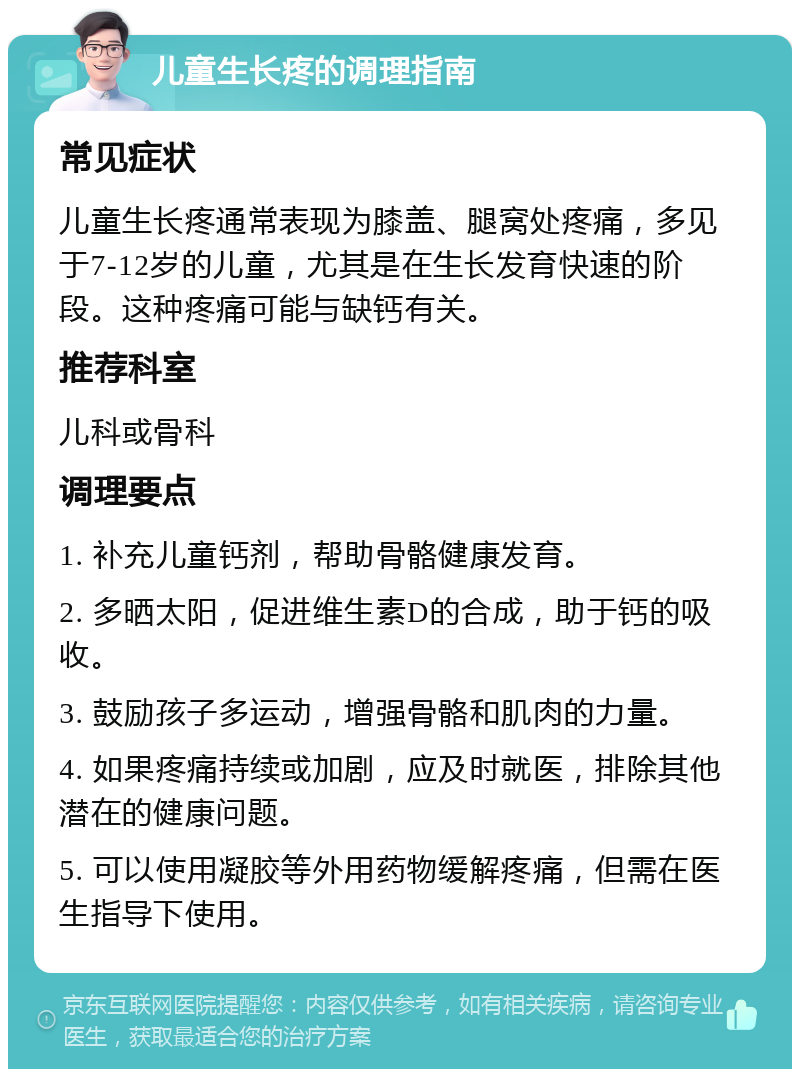 儿童生长疼的调理指南 常见症状 儿童生长疼通常表现为膝盖、腿窝处疼痛，多见于7-12岁的儿童，尤其是在生长发育快速的阶段。这种疼痛可能与缺钙有关。 推荐科室 儿科或骨科 调理要点 1. 补充儿童钙剂，帮助骨骼健康发育。 2. 多晒太阳，促进维生素D的合成，助于钙的吸收。 3. 鼓励孩子多运动，增强骨骼和肌肉的力量。 4. 如果疼痛持续或加剧，应及时就医，排除其他潜在的健康问题。 5. 可以使用凝胶等外用药物缓解疼痛，但需在医生指导下使用。