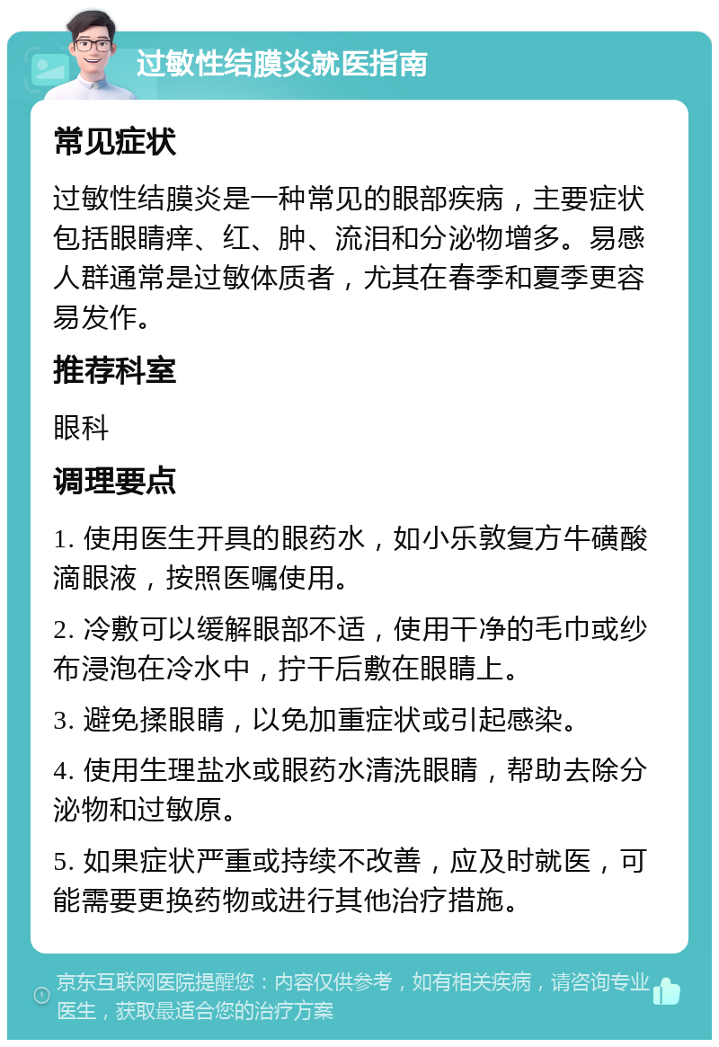 过敏性结膜炎就医指南 常见症状 过敏性结膜炎是一种常见的眼部疾病，主要症状包括眼睛痒、红、肿、流泪和分泌物增多。易感人群通常是过敏体质者，尤其在春季和夏季更容易发作。 推荐科室 眼科 调理要点 1. 使用医生开具的眼药水，如小乐敦复方牛磺酸滴眼液，按照医嘱使用。 2. 冷敷可以缓解眼部不适，使用干净的毛巾或纱布浸泡在冷水中，拧干后敷在眼睛上。 3. 避免揉眼睛，以免加重症状或引起感染。 4. 使用生理盐水或眼药水清洗眼睛，帮助去除分泌物和过敏原。 5. 如果症状严重或持续不改善，应及时就医，可能需要更换药物或进行其他治疗措施。