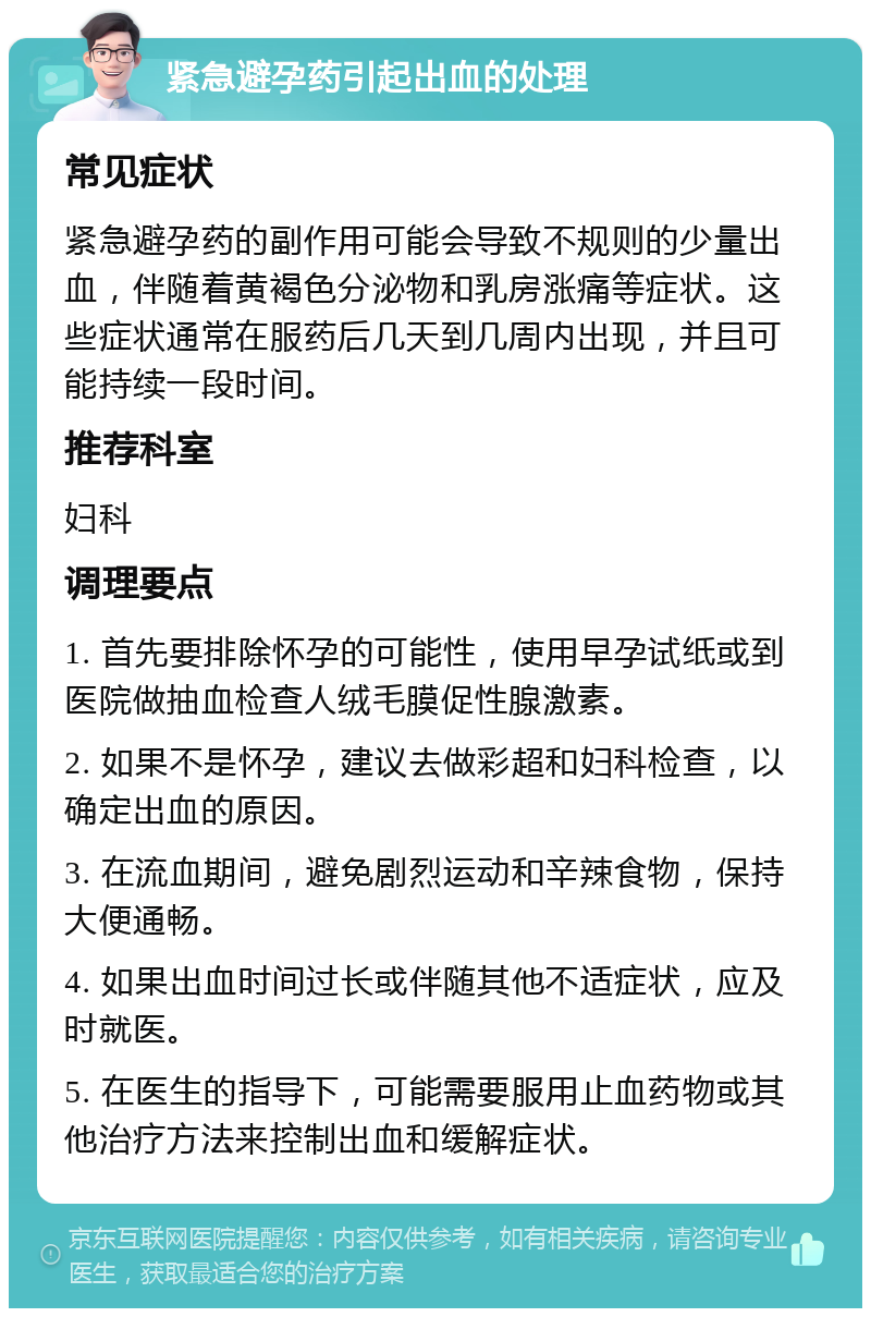 紧急避孕药引起出血的处理 常见症状 紧急避孕药的副作用可能会导致不规则的少量出血，伴随着黄褐色分泌物和乳房涨痛等症状。这些症状通常在服药后几天到几周内出现，并且可能持续一段时间。 推荐科室 妇科 调理要点 1. 首先要排除怀孕的可能性，使用早孕试纸或到医院做抽血检查人绒毛膜促性腺激素。 2. 如果不是怀孕，建议去做彩超和妇科检查，以确定出血的原因。 3. 在流血期间，避免剧烈运动和辛辣食物，保持大便通畅。 4. 如果出血时间过长或伴随其他不适症状，应及时就医。 5. 在医生的指导下，可能需要服用止血药物或其他治疗方法来控制出血和缓解症状。