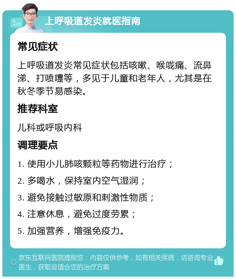 上呼吸道发炎就医指南 常见症状 上呼吸道发炎常见症状包括咳嗽、喉咙痛、流鼻涕、打喷嚏等，多见于儿童和老年人，尤其是在秋冬季节易感染。 推荐科室 儿科或呼吸内科 调理要点 1. 使用小儿肺咳颗粒等药物进行治疗； 2. 多喝水，保持室内空气湿润； 3. 避免接触过敏原和刺激性物质； 4. 注意休息，避免过度劳累； 5. 加强营养，增强免疫力。