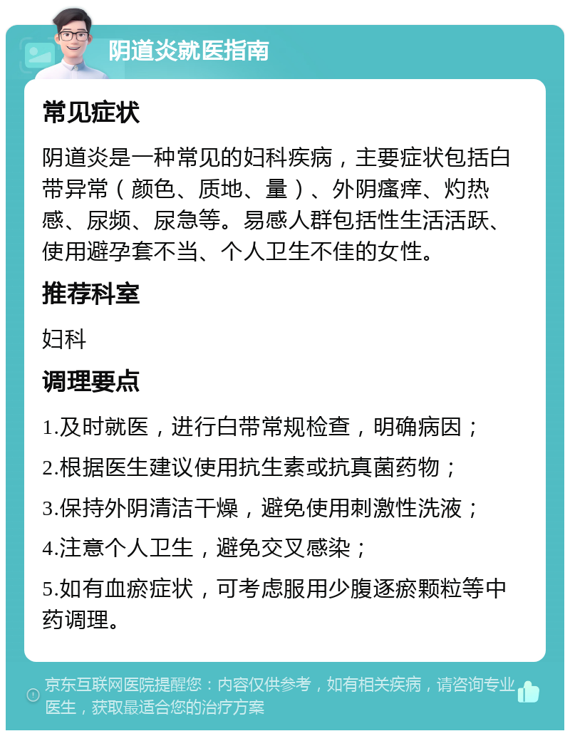 阴道炎就医指南 常见症状 阴道炎是一种常见的妇科疾病，主要症状包括白带异常（颜色、质地、量）、外阴瘙痒、灼热感、尿频、尿急等。易感人群包括性生活活跃、使用避孕套不当、个人卫生不佳的女性。 推荐科室 妇科 调理要点 1.及时就医，进行白带常规检查，明确病因； 2.根据医生建议使用抗生素或抗真菌药物； 3.保持外阴清洁干燥，避免使用刺激性洗液； 4.注意个人卫生，避免交叉感染； 5.如有血瘀症状，可考虑服用少腹逐瘀颗粒等中药调理。