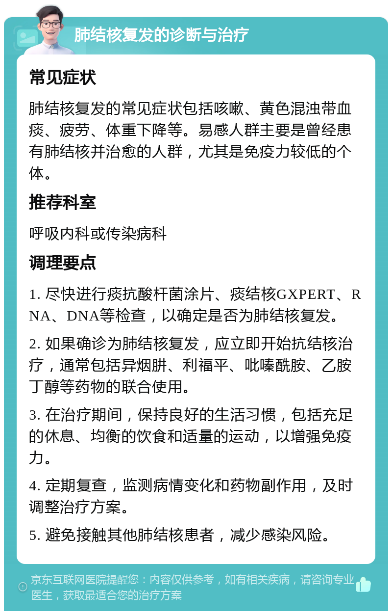 肺结核复发的诊断与治疗 常见症状 肺结核复发的常见症状包括咳嗽、黄色混浊带血痰、疲劳、体重下降等。易感人群主要是曾经患有肺结核并治愈的人群，尤其是免疫力较低的个体。 推荐科室 呼吸内科或传染病科 调理要点 1. 尽快进行痰抗酸杆菌涂片、痰结核GXPERT、RNA、DNA等检查，以确定是否为肺结核复发。 2. 如果确诊为肺结核复发，应立即开始抗结核治疗，通常包括异烟肼、利福平、吡嗪酰胺、乙胺丁醇等药物的联合使用。 3. 在治疗期间，保持良好的生活习惯，包括充足的休息、均衡的饮食和适量的运动，以增强免疫力。 4. 定期复查，监测病情变化和药物副作用，及时调整治疗方案。 5. 避免接触其他肺结核患者，减少感染风险。