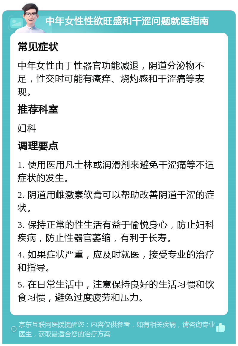 中年女性性欲旺盛和干涩问题就医指南 常见症状 中年女性由于性器官功能减退，阴道分泌物不足，性交时可能有瘙痒、烧灼感和干涩痛等表现。 推荐科室 妇科 调理要点 1. 使用医用凡士林或润滑剂来避免干涩痛等不适症状的发生。 2. 阴道用雌激素软膏可以帮助改善阴道干涩的症状。 3. 保持正常的性生活有益于愉悦身心，防止妇科疾病，防止性器官萎缩，有利于长寿。 4. 如果症状严重，应及时就医，接受专业的治疗和指导。 5. 在日常生活中，注意保持良好的生活习惯和饮食习惯，避免过度疲劳和压力。