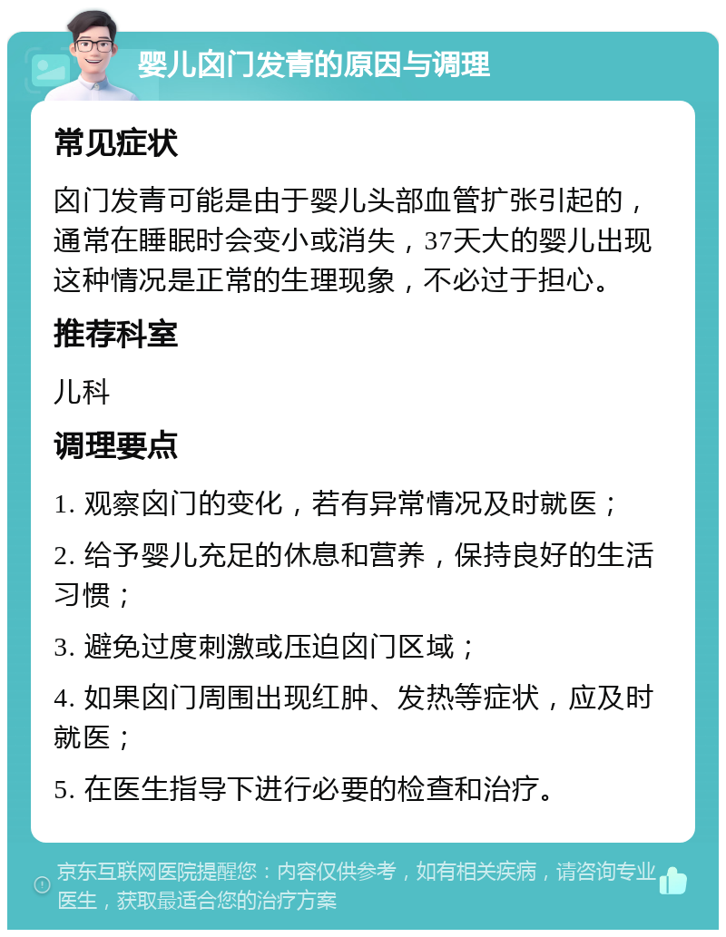 婴儿囟门发青的原因与调理 常见症状 囟门发青可能是由于婴儿头部血管扩张引起的，通常在睡眠时会变小或消失，37天大的婴儿出现这种情况是正常的生理现象，不必过于担心。 推荐科室 儿科 调理要点 1. 观察囟门的变化，若有异常情况及时就医； 2. 给予婴儿充足的休息和营养，保持良好的生活习惯； 3. 避免过度刺激或压迫囟门区域； 4. 如果囟门周围出现红肿、发热等症状，应及时就医； 5. 在医生指导下进行必要的检查和治疗。