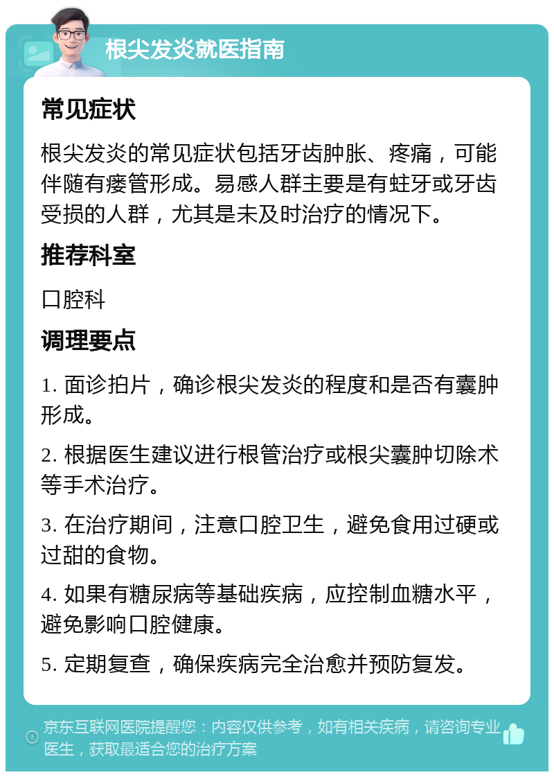 根尖发炎就医指南 常见症状 根尖发炎的常见症状包括牙齿肿胀、疼痛，可能伴随有瘘管形成。易感人群主要是有蛀牙或牙齿受损的人群，尤其是未及时治疗的情况下。 推荐科室 口腔科 调理要点 1. 面诊拍片，确诊根尖发炎的程度和是否有囊肿形成。 2. 根据医生建议进行根管治疗或根尖囊肿切除术等手术治疗。 3. 在治疗期间，注意口腔卫生，避免食用过硬或过甜的食物。 4. 如果有糖尿病等基础疾病，应控制血糖水平，避免影响口腔健康。 5. 定期复查，确保疾病完全治愈并预防复发。