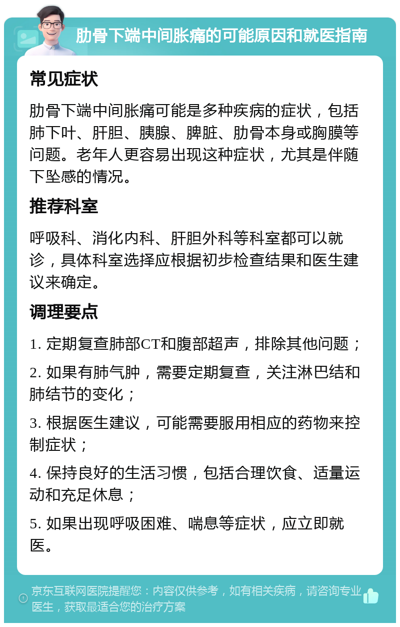 肋骨下端中间胀痛的可能原因和就医指南 常见症状 肋骨下端中间胀痛可能是多种疾病的症状，包括肺下叶、肝胆、胰腺、脾脏、肋骨本身或胸膜等问题。老年人更容易出现这种症状，尤其是伴随下坠感的情况。 推荐科室 呼吸科、消化内科、肝胆外科等科室都可以就诊，具体科室选择应根据初步检查结果和医生建议来确定。 调理要点 1. 定期复查肺部CT和腹部超声，排除其他问题； 2. 如果有肺气肿，需要定期复查，关注淋巴结和肺结节的变化； 3. 根据医生建议，可能需要服用相应的药物来控制症状； 4. 保持良好的生活习惯，包括合理饮食、适量运动和充足休息； 5. 如果出现呼吸困难、喘息等症状，应立即就医。