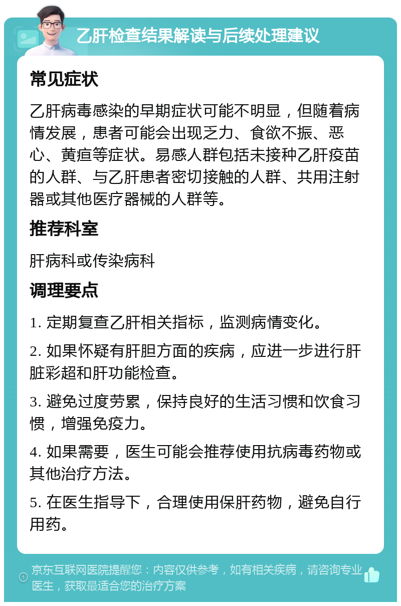 乙肝检查结果解读与后续处理建议 常见症状 乙肝病毒感染的早期症状可能不明显，但随着病情发展，患者可能会出现乏力、食欲不振、恶心、黄疸等症状。易感人群包括未接种乙肝疫苗的人群、与乙肝患者密切接触的人群、共用注射器或其他医疗器械的人群等。 推荐科室 肝病科或传染病科 调理要点 1. 定期复查乙肝相关指标，监测病情变化。 2. 如果怀疑有肝胆方面的疾病，应进一步进行肝脏彩超和肝功能检查。 3. 避免过度劳累，保持良好的生活习惯和饮食习惯，增强免疫力。 4. 如果需要，医生可能会推荐使用抗病毒药物或其他治疗方法。 5. 在医生指导下，合理使用保肝药物，避免自行用药。