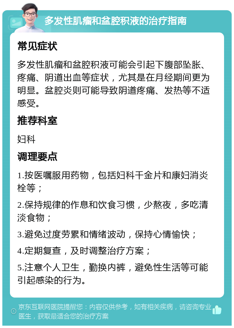 多发性肌瘤和盆腔积液的治疗指南 常见症状 多发性肌瘤和盆腔积液可能会引起下腹部坠胀、疼痛、阴道出血等症状，尤其是在月经期间更为明显。盆腔炎则可能导致阴道疼痛、发热等不适感受。 推荐科室 妇科 调理要点 1.按医嘱服用药物，包括妇科千金片和康妇消炎栓等； 2.保持规律的作息和饮食习惯，少熬夜，多吃清淡食物； 3.避免过度劳累和情绪波动，保持心情愉快； 4.定期复查，及时调整治疗方案； 5.注意个人卫生，勤换内裤，避免性生活等可能引起感染的行为。