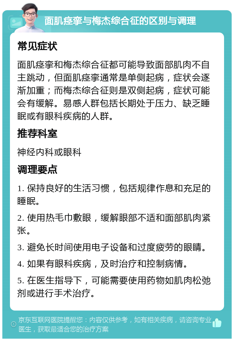 面肌痉挛与梅杰综合征的区别与调理 常见症状 面肌痉挛和梅杰综合征都可能导致面部肌肉不自主跳动，但面肌痉挛通常是单侧起病，症状会逐渐加重；而梅杰综合征则是双侧起病，症状可能会有缓解。易感人群包括长期处于压力、缺乏睡眠或有眼科疾病的人群。 推荐科室 神经内科或眼科 调理要点 1. 保持良好的生活习惯，包括规律作息和充足的睡眠。 2. 使用热毛巾敷眼，缓解眼部不适和面部肌肉紧张。 3. 避免长时间使用电子设备和过度疲劳的眼睛。 4. 如果有眼科疾病，及时治疗和控制病情。 5. 在医生指导下，可能需要使用药物如肌肉松弛剂或进行手术治疗。