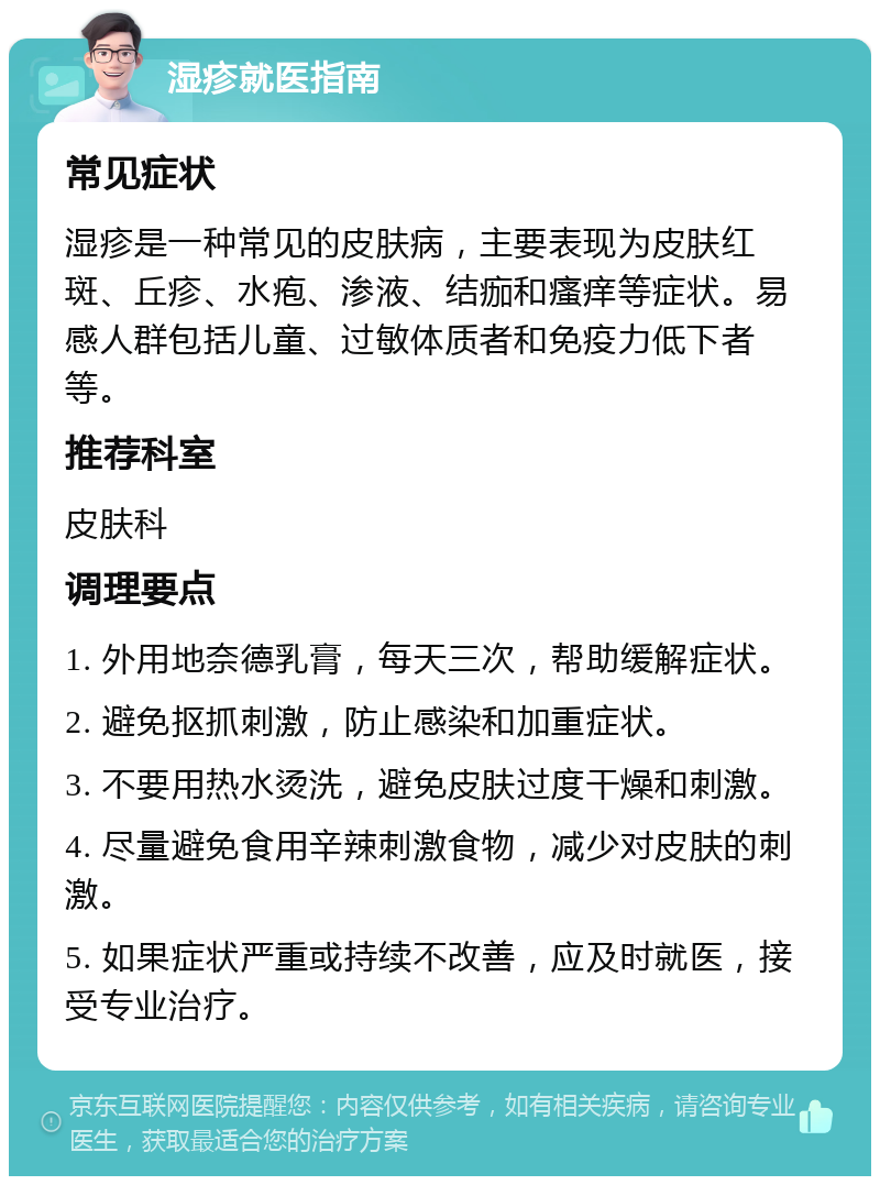 湿疹就医指南 常见症状 湿疹是一种常见的皮肤病，主要表现为皮肤红斑、丘疹、水疱、渗液、结痂和瘙痒等症状。易感人群包括儿童、过敏体质者和免疫力低下者等。 推荐科室 皮肤科 调理要点 1. 外用地奈德乳膏，每天三次，帮助缓解症状。 2. 避免抠抓刺激，防止感染和加重症状。 3. 不要用热水烫洗，避免皮肤过度干燥和刺激。 4. 尽量避免食用辛辣刺激食物，减少对皮肤的刺激。 5. 如果症状严重或持续不改善，应及时就医，接受专业治疗。