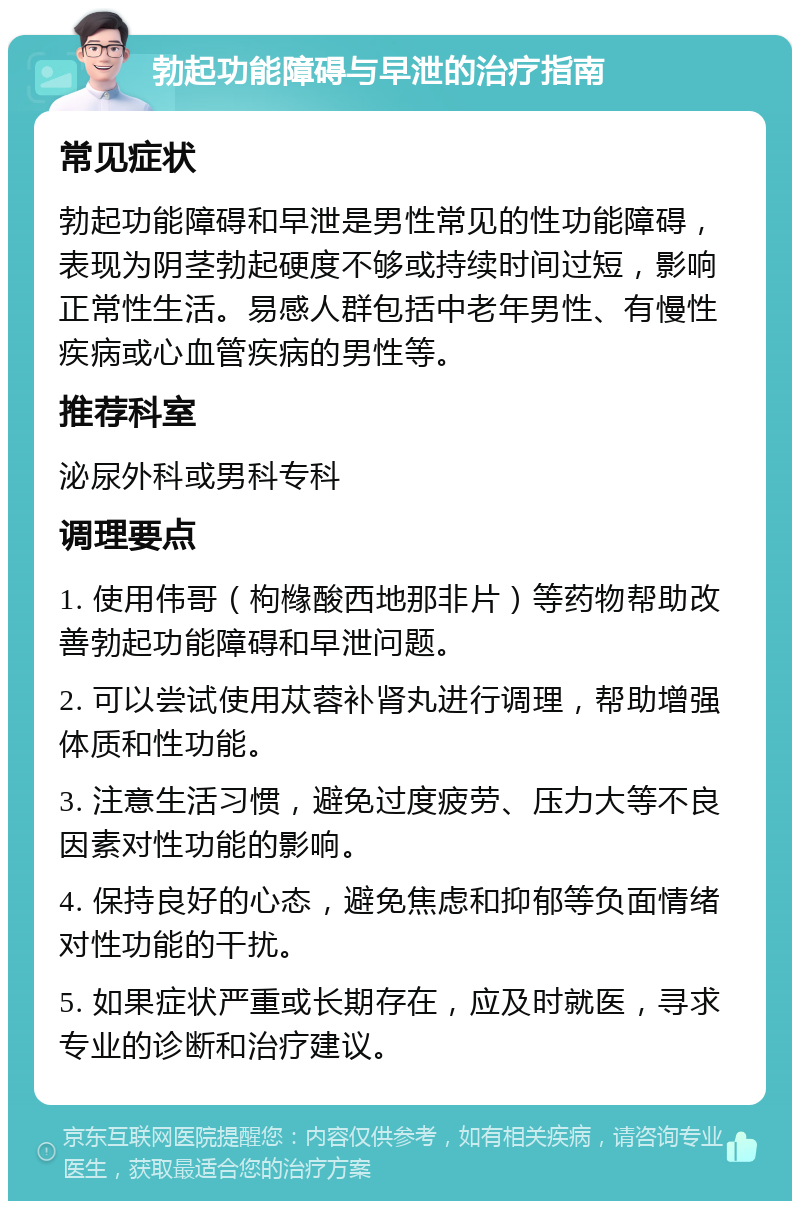 勃起功能障碍与早泄的治疗指南 常见症状 勃起功能障碍和早泄是男性常见的性功能障碍，表现为阴茎勃起硬度不够或持续时间过短，影响正常性生活。易感人群包括中老年男性、有慢性疾病或心血管疾病的男性等。 推荐科室 泌尿外科或男科专科 调理要点 1. 使用伟哥（枸橼酸西地那非片）等药物帮助改善勃起功能障碍和早泄问题。 2. 可以尝试使用苁蓉补肾丸进行调理，帮助增强体质和性功能。 3. 注意生活习惯，避免过度疲劳、压力大等不良因素对性功能的影响。 4. 保持良好的心态，避免焦虑和抑郁等负面情绪对性功能的干扰。 5. 如果症状严重或长期存在，应及时就医，寻求专业的诊断和治疗建议。