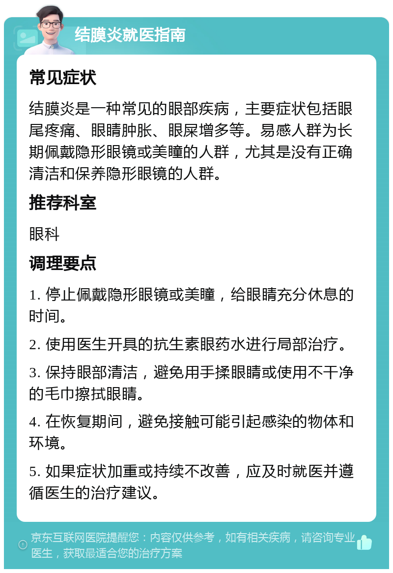 结膜炎就医指南 常见症状 结膜炎是一种常见的眼部疾病，主要症状包括眼尾疼痛、眼睛肿胀、眼屎增多等。易感人群为长期佩戴隐形眼镜或美瞳的人群，尤其是没有正确清洁和保养隐形眼镜的人群。 推荐科室 眼科 调理要点 1. 停止佩戴隐形眼镜或美瞳，给眼睛充分休息的时间。 2. 使用医生开具的抗生素眼药水进行局部治疗。 3. 保持眼部清洁，避免用手揉眼睛或使用不干净的毛巾擦拭眼睛。 4. 在恢复期间，避免接触可能引起感染的物体和环境。 5. 如果症状加重或持续不改善，应及时就医并遵循医生的治疗建议。